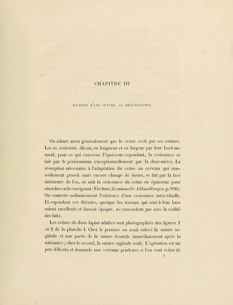 EXCISION D UNE SUTURE. SA REGENERATION. On admet assez généralement que le crâne croit par ses sutures. Les os croissent, dit-on, en longueur et en largeur par leur bord su- turai; pour ce qui concerne l'épaisseur cependant, la croissance se l'ait par le pericranium (exceptionnellement par la dure-mère). La résorption nécessaire à l'adaptation du crâne au cerveau qui non- seulement grossit mais encore change de.forme, se fait par la face intérieure de l'os, et suit la croissance du crâne en épaisseur pour ainsi dire en la corrigeant {Virchow,GesanîmelteAbhatullungen,^. 936). On conteste ordinairement l'existence d'une croissance interstitielle. Et cependant ces théories, quoique les travaux qui sont à leur base soient excellents et fassent époque, ne concordent pas avec la réalité des faits. Les crânes de deux lapins adultes sont photographiés aux figures 1 et 2 de la planche I. Chez le premier on avait enlevé la suture sa- gittale et une partie de la suture frontale immédiatement après la naissance; chez le second, la suture sagittale seule. L'opération est un peu délicate et demande une certaine prudence si l'on veut éviter de