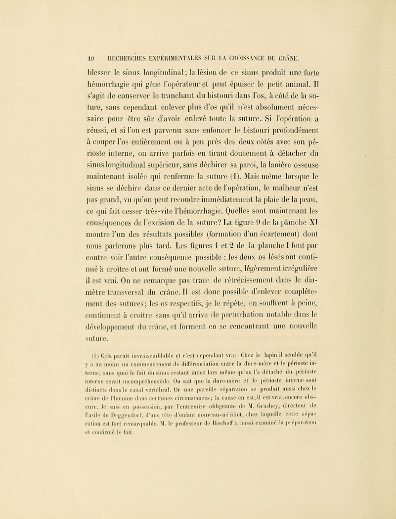 blesser le sinus longitudinal; la lésion de ce sinus produit une forte hémorrhagie qui gvne l'opérateur et peut épuiser le petit animal. Il s'agit de conserver le tranchant du bistouri dans l'os, à côté de la su- ture, sans cependant enlever plus d'os qu'il n'est absolument néces- saire pour être sûr d'avoir enlevé toute la suture. Si l'opération a réussi, et si l'on est parvenu sans enfoncer le bistouri profondément à couper l'os entièrement ou à peu près des deux côtés avec son pé- rioste interne, on arrive parfois en tirant doucement à détacher du sinus longitudinal supérieur, sans déchirer sa paroi, la lanière osseuse maintenant isolée qui renferme la suture (1). Mais même lorsque le sinus se déchire dans ce dernier acte de l'opération, le malheur n'est pas grand, vu qu'on peut recoudre immédiatement la plaie de la peau, ce qui fait cesser très-vite I'hémorrhagie. Quelles sont maintenant les conséquences de l'excision de la suture? La figure 9 de la planche XI montre l'un des résultats possibles (formation d'un écartemenl) dont nous parlerons plus tard. Les figures 1 et 2 de la planche I font par contre voir l'autre conséquence possible : les deux os lésés ont conti- nué à croître et ont formé une nouvelle suture, légèrement irrégulière il est vrai. On ne remarque pas trace de rétrécissement dans le dia- mètre transversal du crâne. Il est donc possible d'enlever complète- ment des sutures; les os respectifs, je le répète, en souffrent à peine, continuent à croître sans qu'il arrive de perturbation notable dans le développement du crâne, et forment en se rencontrant une nouvelle suture. 111 Cela parail invraisemblable et c'est cependant vrai. Chez le lapin il semble qu'il y a au moins un commencement de différenciation entre la dure-mùre et le périoste in- terne, sans quoi le fait du sinus restant intact lors môme qu'on l'a détacbé du périoste interne sérail incompréhensible. On sail que la dure-mère el le périoste interne sont distincts dans le canal vertébral. Or nue pareille séparation si; produit aussi chez le crâne de l'homme dans certaines circonstances; la cause en esl.il est vrai, encore olis- cure. Je -un en possession, par l'entremise obligeante île M. Grashey, directeur de l'asile de Deggendorf, d'une tête d'enfanl nouveau-né idiot, chez laquelle cette sépa- ration '• i forl remarquable. .M. !'• professeur de Bischoffa aussi examiné la préparation ri confirmé le fait.