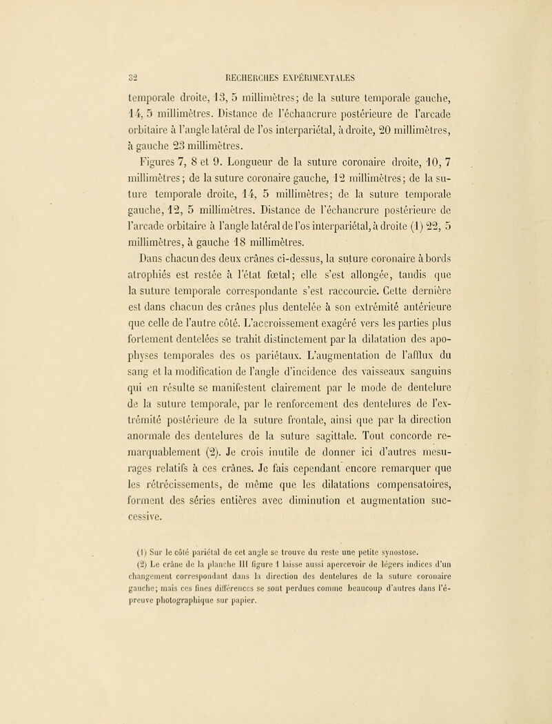 temporale droite, 13, 5 millimètres; de la suture temporale gauche, 1 4, 5 millimètres. Distance de l'échancrure postérieure de l'arcade orbitaire à l'angle latéral de l'os interpariétal, adroite, 20 millimètres, à gauche 23 millimètres. Figures 7, 8 et 9. Longueur de la suture coronaire droite, 10, 7 millimètres; de la suture coronaire gauche, 12 millimètres; de la su- ture temporale droite, 14, 5 millimètres; de la suture temporale gauche, 12, 5 millimètres. Distance de l'échancrure postérieure de l'arcade orbitaire à l'angle latéral de l'os interpariétal, à droite (1) 22, 5 millimètres, à gauche 18 millimètres. Dans chacun des deux crânes ci-dessus, la suture coronaire abords atrophiés est restée à l'état fœtal; elle s'est allongée, tandis que la suture temporale correspondante s'est raccourcie. Cette dernière est dans chacun des crânes plus dentelée à son extrémité antérieure que celle de l'autre côté. L'accroissement exagéré vers les parties plus fortement dentelées se trahit distinctement par la dilatation des apo- physes temporales des os pariétaux. L'augmentation de l'afflux du sang et la modification de l'angle d'incidence des vaisseaux sanguins qui en résulte se manifestent clairement par le mode de dentelure de la suture temporale, par le renforcement des dentelures de l'ex- trémité postérieure de la suture frontale, ainsi que par la direction anormale des dentelures de la suture sagittale. Tout concorde re- marquablement (2). Je crois inutile de donner ici d'autres mesu- râmes relatifs à ces crânes. Je fais cependant encore remarquer que les rétrécissements, de même que les dilatations compensatoires, forment des séries entières avec diminution et augmentation suc- cessive. (1) Sur le côté pariétal de cet angle se trouve du reste une petite synostose. (2; Le crâne do la planche III ligure t laisse aussi apercevoir de légers indices d'un changement correspondant dans la direction des dentelures de la suture coronaire gauche; mais ers Qnes différences se sont perdues connue beaucoup d'autres dans l'é- preuve photographique sur papier.