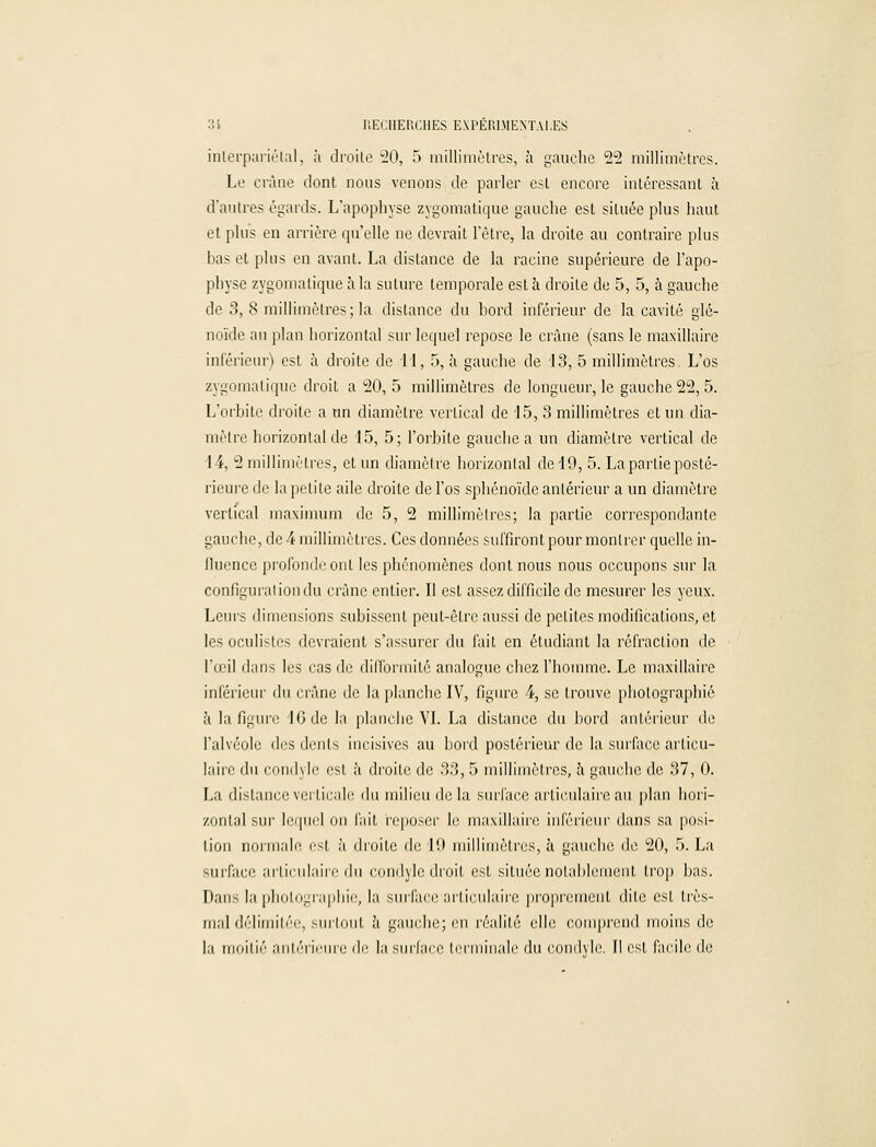 inlerpariétal, à droite 20, 5 millimètres, à gauche 22 millimètres. Le crâne dont nous venons de parler est encore intéressant à d'autres égards. L'apophyse zygomatique gauche est située plus haut et plus en arrière qu'elle ne devrait l'être, la droite au contraire plus bas et plus en avant. La distance de la racine supérieure de l'apo- physe zygomatique à la suture temporale est à droite de 5, 5, à gauche de 3, 8 millimètres; la dislance du bord inférieur de la cavité glé- noïde au plan horizontal sur lequel repose le crâne (sans le maxillaire inférieur) est à droite de II, 5, à gauche de 13, 5 millimètres. L'os zygomatique droit a 20, 5 millimètres de longueur, le gauche 22, 5. L'orbite droite a un diamètre vertical de 15, 3 millimètres et un dia- mètre horizontal de 15, 5; l'orbite gauche a un diamètre vertical de 14, 2 millimètres, et un diamètre horizontal de 19, 5. La partie posté- rieure de la petite aile droite de l'os sphénoïde antérieur a un diamètre vertical maximum de 5, 2 millimètres; la partie correspondante gauche, de 4 millimètres. Ces données suffiront pour montrer quelle in- fluence profonde ont les phénomènes dont nous nous occupons sur la configurai ion du crâne entier. Il est assez difficile de mesurer les yeux. Leurs dimensions subissent peut-être aussi de petites modifications, et les oculistes devraient s'assurer du fait en étudiant la réfraction de l'œil dans les cas de difformité analogue chez l'homme. Le maxillaire inférieur du crâne de la planche IV, figure 4, se trouve photographié à la figure 16 de la planche VI. La distance du bord antérieur de l'alvéole des dents incisives au bord postérieur de la surface articu- laire du condyle est à droite de 33, 5 millimètres, à gauche de 37, 0. La distance verticale du milieu de la surface articulaire au plan hori- zontal sur lequel on fait reposer le maxillaire inférieur dans sa posi- lion normale est à droite de l'.l millimètres, à gauche de 20, 5. La surface articulaire du condyle droit est située notablement trop lias. Dans la photographie, la surface articulaire proprement dite est très- mal délimiter, Mirloiit à gauche; en réalité elle comprend moins de la moitié antérieure de la surface terminale du condyle. Il est facile de