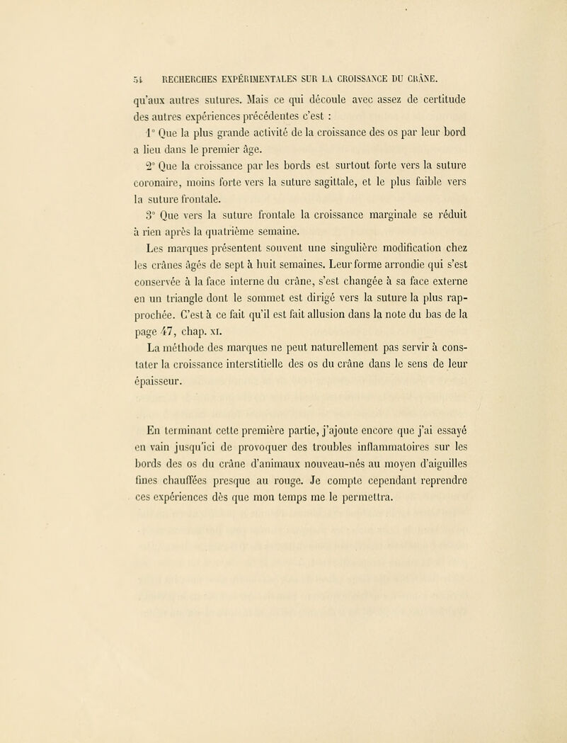 qu'aux autres sutures. Mais ce qui découle avec assez de certitude des autres expériences précédentes c'est : 1° Que la plus grande activité de la croissance des os par leur bord a lieu dans le premier âge. 2° Que la croissance par les bords est surtout forte vers la suture coronaire, moins forte vers la suture sagittale, et le plus faible vers la suture frontale. 3° Que vers la suture frontale la croissance marginale se réduit à rien après la quatrième semaine. Les marques présentent souvent une singulière modification chez les crânes âgés de sept à huit semaines. Leur forme arrondie qui s'est conservée à la face interne du crâne, s'est changée à sa face externe en un triangle dont le sommet est dirigé vers la suture la plus rap- prochée. C'est à ce fait qu'il est fait allusion dans la note du bas de la page 47, chap. xi. La méthode des marques ne peut naturellement pas servir à cons- tater la croissance interstitielle des os du crâne dans le sens de leur épaisseur. En terminant cette première partie, j'ajoute encore que j'ai essayé en vain jusqu'ici de provoquer des troubles inflammatoires sur les bords des os du crâne d'animaux nouveau-nés au moyen d'aiguilles fines chauffées presque au rouge. Je compte cependant reprendre ces expériences dès que mon temps me le permettra.