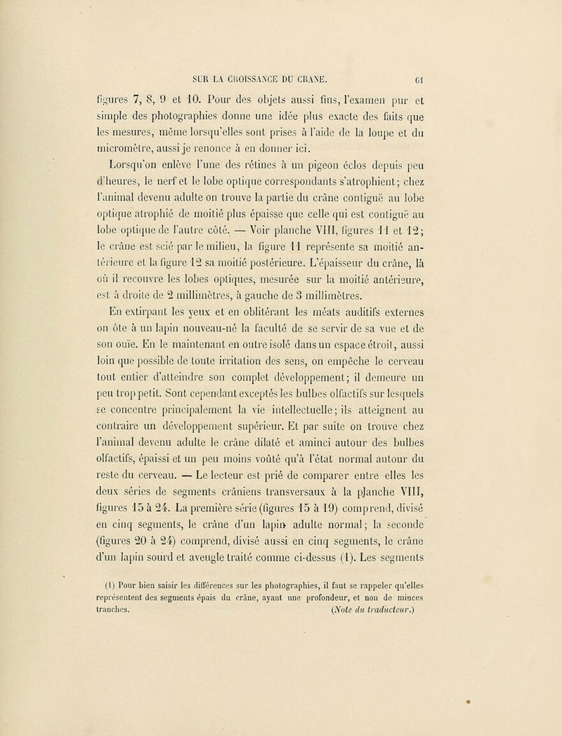 figures 7, 8, 9 et 10. Pour clés objets aussi fins, l'examen pur et simple des photographies donne une idée plus exacte des faits que les mesures, même lorsqu'elles sont prises à l'aide de la loupe et du micromètre, aussi je renonce à en donner ici. Lorsqu'on enlève l'une des rétines à un pigeon éclos depuis peu d'heures, le nerf et le lobe oplique correspondants s'atrophient; chez l'animal devenu adulte on trouve la partie du crâne contiguë au lobe optique atrophié de moitié plus épaisse que celle qui est contiguë au lobe optique de l'autre côté. — Voir planche VIII, figures 11 et 12; le crâne est scié par le milieu, la figure 11 représente sa moitié an- térieure et la figure 12 sa moitié postérieure. L'épaisseur du crâne, là où il recouvre les lobes optiques, mesurée sur la moitié antérieure, est à droite de 2 millimètres, à gauche de 3 millimètres. En extirpant les yeux et en oblitérant les méats auditifs externes on ôte à un lapin nouveau-né la faculté de se servir de sa vue et de son ouïe. En le maintenant en outre isolé dans un espace étroit, aussi loin que possible de toute irritation des sens, on empêche le cerveau tout entier d'atteindre son complet développement; il demeure un peu trop petit. Sont cependant exceptés les bulbes olfactifs sur lesquels se concentre principalement la vie intellectuelle; ils atteignent au contraire un développement supérieur. Et par suite on trouve chez l'animal devenu adulte le crâne dilaté et aminci autour des bulbes olfactifs, épaissi et un peu moins voûté qu'à l'état normal autour du reste du cerveau. — Le lecteur est prié de comparer entre elles les deux séries de segments crâniens transversaux à la planche VIII, figures 15 à 24. La première série (figures 15 à 19) comprend, divisé en cinq segments, le crâne d'un lapin adulte normal; la seconde (figures 20 à 24) comprend, divisé aussi en cinq segments, le crâne d'un lapin sourd et aveugle traité comme ci-dessus (1). Les segments (I) Pour bien saisir les différences sur les photographies, il faut se rappeler qu'elles représentent des segments épais du crâne, ayant une profondeur, et non de minces tranches. (Note du traducteur.)