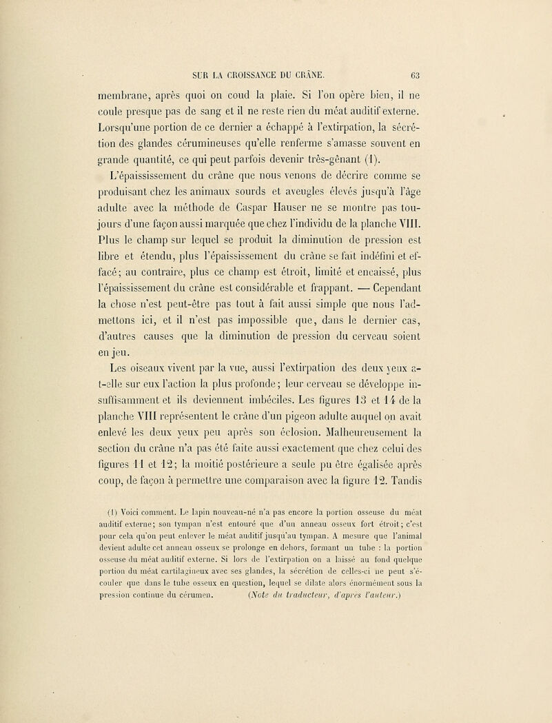 membrane, après quoi on coud la plaie. Si l'on opère bien, il ne coule presque pas de sang et il ne reste rien du méat auditif externe. Lorsqu'une portion de ce dernier a échappé à l'extirpation, la sécré- tion des glandes cérumineuses qu'elle renferme s'amasse souvent en grande quantité, ce qui peut parfois devenir très-gênant (1). L'épaississement du crâne que nous venons de décrire comme se produisant chez les animaux sourds et aveugles élevés jusqu'à l'âge adulte avec la méthode de Caspar Hauser ne se montre pas tou- jours d'une façon aussi marquée que chez l'individu de la planche VIII. Plus le champ sur lequel se produit la diminution de pression est libre et étendu, plus l'épaississement du crâne se fait indéfini et ef- facé; au contraire, plus ce champ est étroit, limité et encaissé, plus l'épaississement du crâne est considérable et frappant. — Cependant la chose n'est peut-être pas tout à fait aussi simple que nous l'ad- mettons ici, et il n'est pas impossible que, dans le dernier cas, d'autres causes que la diminution de pression du cerveau soient en jeu. Les oiseaux vivent par la vue, aussi l'extirpation des deux yeux a- t-elle sur eux l'action la plus profonde; leur cerveau se développe in- suffisamment et ils deviennent imbéciles. Les figures 43 et 14 de la planche VIII représentent le crâne d'un pigeon adulte auquel on avait enlevé les deux yeux peu après son éclosion. Malheureusement la section du crâne n'a pas été faite aussi exactement que chez celui des figures 11 et 12; la moitié postérieure a seule pu être égalisée après coup, de façon à permettre une comparaison avec la figure 12. Tandis (I) Voici comment. Le lapin nouveau-né n'a pas encore la portion osseuse du méat auditif externe; son tympan n'est entouré que d'un anneau osseux fort étroit; c'est pour cela qu'on peut enlever le méat auditif jusqu'au tympan. A mesure que l'animal devient adulte cet anneau osseux se prolonge en dehors, formant un tube : la portion osseuse du méat auditif externe. Si lors de l'extirpation on a laissé au fond quelque portion du méat cartilagineux avec ses glandes, la sécrétion de celles-ci ne peut s'é- couler que dans le tube osseux en question, lequel se dilate alors énormément sous la pression continue du cérumen. (Note du traducteur, d'après l'auteur.)