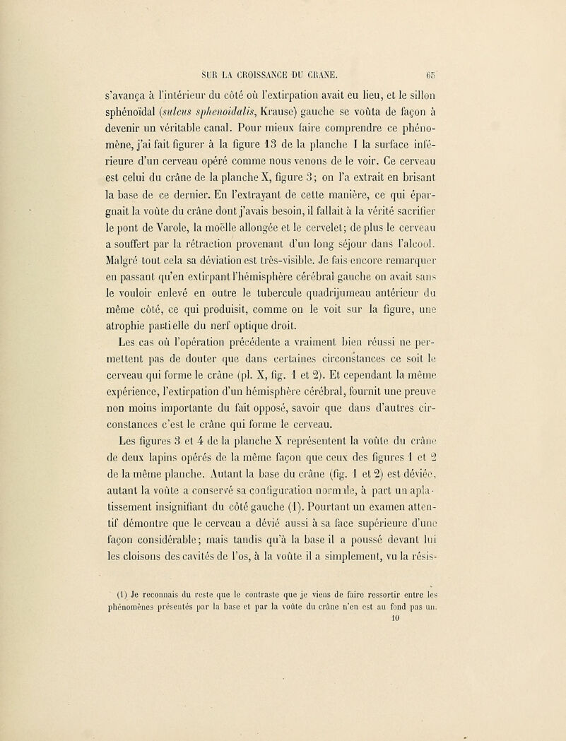 s'avança à l'intérieur du côté où l'extirpation avait eu lieu, et le sillon sphénoïdal (sulcus sphenoidalis, Krause) gauche se voûta de façon à devenir un véritable canal. Pour mieux faire comprendre ce phéno- mène, j'ai fait figurer à la figure 13 de la planche I la surface infé- rieure d'un cerveau opéré comme nous venons de le voir. Ce cerveau est celui du crâne de la planche X, figure 3; on l'a extrait en brisant la base de ce dernier. En l'extrayant de cette manière, ce qui épar- gnait la voûte du crâne dont j'avais besoin, il fallait à la vérité sacrifier le pont de Varole, la moelle allongée et le cervelet; déplus le cerveau a souffert par la rétraction provenant d'un long séjour dans l'alcool. Malgré tout cela sa déviation est très-visible. Je fais encore remarquer en passant qu'en extirpant l'hémisphère cérébral gauche on avait sans le vouloir enlevé en outre le tubercule quadrijumeau antérieur du même côté, ce qui produisit, comme on le voit sur la figure, une atrophie partielle du nerf optique droit. Les cas où l'opération précédente a vraiment bien réussi ne per- mettent pas de douter que dans certaines circonstances ce soit le cerveau qui forme le crâne (pi. X, fig. 1 et 2). Et cependant la même expérience, l'extirpation d'un hémisphère cérébral, fournit une preuve non moins importante du fait opposé, savoir que dans d'autres cir- constances c'est le crâne qui forme le cerveau. Les figures 3 et 4 de la planche X représentent la voûte du crâne de deux lapins opérés de la même façon que ceux des figures 1 et 2 de la même planche. Autant la base du crâne (fig. 1 et 2) est déviée, autant la voûte a conservé sa configuration normile, à part un apla- tissement insignifiant du côté gauche (1). Pourtant un examen atten- tif démontre que. le cerveau a dévié aussi à sa face supérieure d'une façon considérable; mais tandis qu'à la base il a poussé devant lui les cloisons des cavités de l'os, à la voûte il a simplement, vu la résis- (1) Je reconnais du reste que le contraste que je viens de faire ressortir entre les phénomènes présentés par la base et par la voûte du crâne n'en est au fond pas un. 10