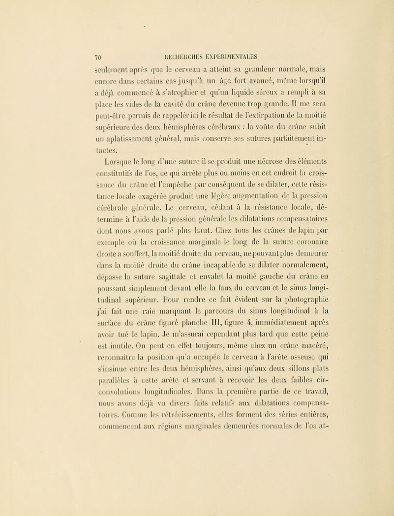 seulement après que le cerveau a atteint sa grandeur normale, mais encore dans certains cas jusqu'à un âge fort avancé, même lorsqu'il a déjà commencé à s'atrophier et qu'un liquide séreux a rempli à sa place les vides de la cavité du crâne devenue trop grande. 11 me sera peut-être permis de rappeler ici le résultat de l'extirpation de la moitié supérieure des deux hémisphères céréhraux : la voûte du crâne suhit un aplatissement général, mais conserve ses sutures parfaitement in- tactes. Lorsque le long d'une suture il se produit une nécrose des éléments constitutifs de l'os, ce qui arrête plus ou moins en cet endroit la crois- sance du crâne et l'empêche par conséquent de se dilater, cette résis- tance locale exagérée produit une légère augmentation de la pression cérébrale générale. Le cerveau, cédant à la résistance locale, dé- termine à l'aide de la pression générale les dilatations compensatoires dont nous avons parlé plus haut. Chez tous les crânes de lapin par exemple où la croissance marginale le long de la suture coronaire droite a souffert, la moitié droite du cerveau, ne pouvant plus demeurer dans la moitié droite du crâne incapable de se dilater normalement, dépasse la suture sagittale et envahit la moitié gauche du crâne en poussant simplement devant elle la faux du cerveau et le sinus longi- tudinal supérieur. Pour rendre ce fait évident sur la photographie j'iii fait une raie marquant le parcours du sinus longitudinal à la surface du crâne figuré planche III, figure 4, immédiatement après avoir tué le lapin. Je m'assurai cependant plus tard que cette peine est inutile. On peut en effet toujours, même chez un crâne macéré, reconnaître la position qu'a occupée le cerveau à l'arête osseuse qui s'insinue entre les deux hémisphères, ainsi qu'aux deux sillons plats parallèles à cette arête et servant à recevoir les deux faibles cir- convolulions longitudinales. Mans la première partie de ce travail, nous avons déjà vu divers faits relatifs aux dilatations compensa- toires. Comme les rétrécissements, elles forment des séries entières, commenccnl aux régions marginales demeurées normales de l'osât-