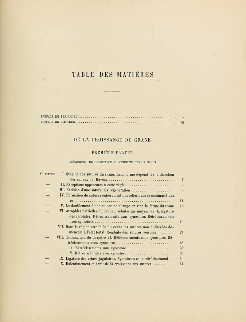 TABLE DES MATIÈRES PREFACE DU TRADUCTEUR V PRÉFACE DE L'AUTEUR VU DE LA CROISSANCE DU CRANE PREMIÈRE PARTIE PHÉNOMÈNES DE CROISSANCE CONCERNANT LES OS SEULS. Chapitre I. Origine des sutures du crâne. Leur forme dépend de la direction des canaux de Havers 4 — II. Exceptions apparentes à cette règle fi — III. Excision d'une suture. Sa régénération 9 — IV. Formation de sutures entièrement nouvelles dans la continuité des os 11 — V. Le doublement d'une suture ne change en rien la forme du crâne 15 — VI. Atrophies partielles du crâne produites au moyen de la ligature des carotides. Rétrécissements sans synostose. Rétrécissements avec synostose 19 — VII. Dans la région atrophiée du crâne les sutures non oblitérées de- meurent à l'état fœtal. Conduite des sutures voisines 24 — VIII. Continuation du chapitre VI. Rétrécissements sans synostose. Ré- trécissements avec synostose 28 1. Rétrécissements sans synostose 30 2. Rétrécissements avec synostose 35 — IX. Ligature des veines jugulaires. Synostoses sans rétrécissement... 40 — X. Ralentissement et arrêt de la croissance aux sutures 44