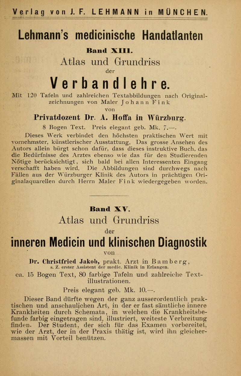 Lehmann's medicinische Handatlanten Band XIII. Atlas und Grundriss der Verbandlehre. Mit 120 Tafeln und zahlreichen Textabbildungen nach Original- zeichnungen von Maler Johann Fink von Privatdozent Dr. A. Hoffa in Würzbnrg. 8 Bogen Text, Preis elegant geb. Mk. 7.—• Dieses Werk verbindet den höchsten praktischen Wert mit vornehmster, künstlerischer Ausstattung. Das grosse Ansehen des Autors allein bürgt schon dafür, dass dieses instruktive Buch, das die Bedürfnisse des Arztes ebenso wie das für den Studierenden Nötige berücksichtigt, sich bald bei allen Interessenten Eingang verschafft haben wird. Die Abbildungen sind durchwegs nach Fällen aus der Würzburger Klinik des Autors in prächtigen Ori- ginalaquarellen durch Herrn Maler Fink wiedergegeben worden. Band XV» Atlas und Grundriss der inneren Medicin und klinischen Diagnostik von Dr. Christfried Jakob, prakt. Arzt in Bamberg, s. Z. erster Assistent der medic. Klinik in Erlangen. ca. 15 Bogen Text, 80 farbige Tafeln und zahlreiche Text- illustrationen. Preis elegant geb. Mk. 10.—. Dieser Band dürfte wegen der ganz ausserordentlich prak- tischen und anschaulichen Art, in der er fast sämtliche innere Krankheiten durch Schemata, in welchen die Krankheitsbe- funde farbig eingetragen sind^ illustriert, weiteste Verbreitung ünden. Der Student, der sich für das Examen vorbereitet, wie der Arzt, der in der Praxis thätig ist, wird ihn gleicher- massen mit Vorteil benützen.