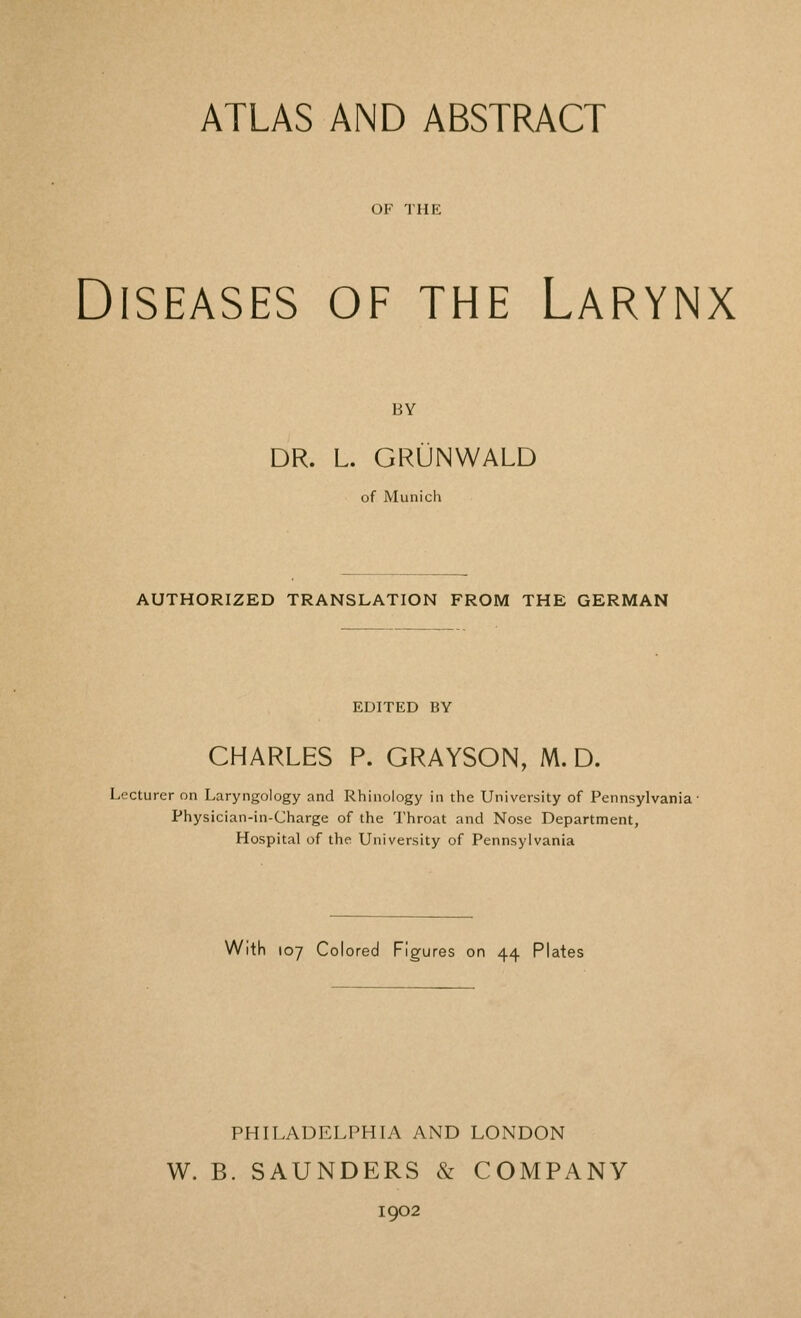 ATLAS AND ABSTRACT OF THE Diseases of the Larynx BY DR. L. GRUNWALD of Munich AUTHORIZED TRANSLATION FROM THE GERMAN EDITED BY CHARLES P. GRAYSON, M. D. Lecturer on Laryngology and Rhinology in the University of Pennsylvania- Physician-in-Charge of the Throat and Nose Department, Hospital of the University of Pennsylvania With toy Colored Figures on 44 Plates PHILADELPHIA AND LONDON W. B. SAUNDERS Si COMPANY 1902