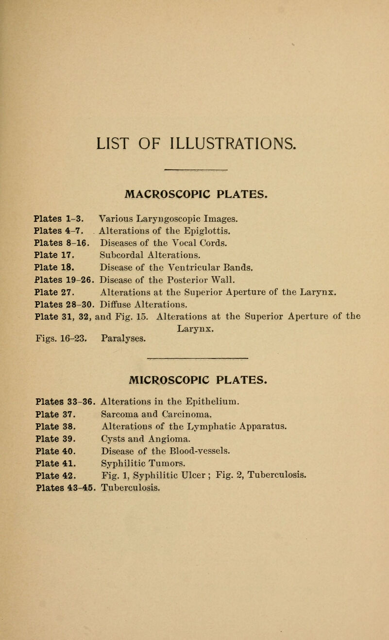 LIST OF ILLUSTRATIONS. MACROSCOPIC PLATES. Plates 1-3. Various Laryngoscopic Images. Plates 4-7. Alterations of the Epiglottis. Plates 8-16. Diseases of the Vocal Cords. Plate 17. Subcordal Alterations. Plate 18. Disease of the Ventricular Bands. Plates 19-26. Disease of the Posterior Wall. Plate 27. Alterations at the Superior Aperture of the Larynx. Plates 28-30. Diffuse Alterations. Plate 31, 32, and Fig. 15. Figs. 16-23. Paralyses. Alterations at the Superior Aperture of the Larynx. MICROSCOPIC PLATES. Plates 33-36. Alterations in the Epithelium. Plate 37. Sarcoma and Carcinoma. Plate 38. Alterations of the Lymphatic Apparatus. Plate 39. Cysts and Angioma. Plate 40. Disease of the Blood-vessels. Plate 41. Syphilitic Tumors. Plate 42. Fig. 1, Syphilitic Ulcer ; Fig. 2, Tuberculosis. Plates 43-45. Tuberculosis.