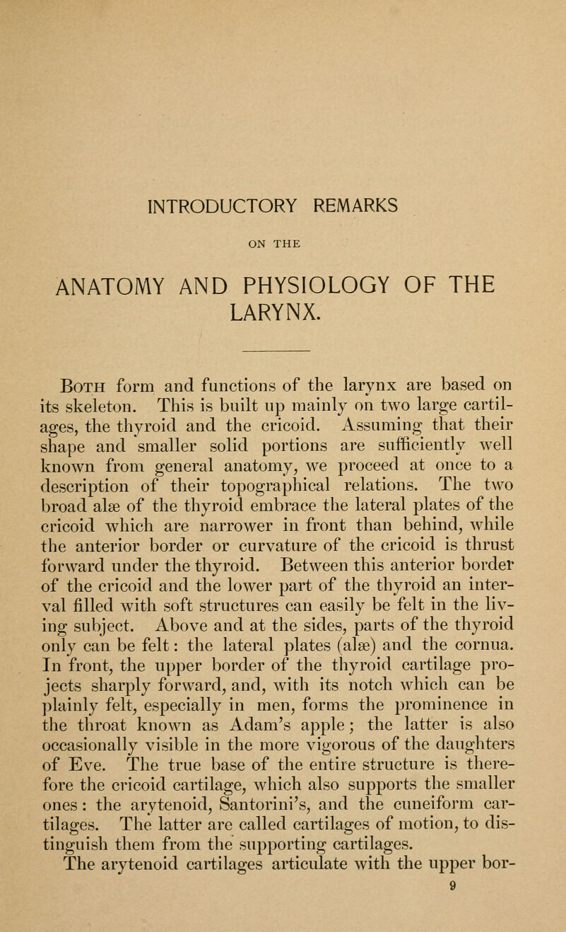 INTRODUCTORY REMARKS ON THE ANATOMY AND PHYSIOLOGY OF THE LARYNX. Both form and functions of the larynx are based on its skeleton. This is built up mainly on two large cartil- ages, the thyroid and the cricoid. Assuming that their shape and smaller solid portions are sufficiently well known from general anatomy, we proceed at once to a description of their topographical relations. The two broad alse of the thyroid embrace the lateral plates of the cricoid which are narrower in front than behind, while the anterior border or curvature of the cricoid is thrust forward under the thyroid. Between this anterior border of the cricoid and the lower part of the thyroid an inter- val filled with soft structures can easily be felt in the liv- ing subject. Above and at the sides, parts of the thyroid only can be felt: the lateral plates (alse) and the cornua. In front, the upper border of the thyroid cartilage pro- jects sharply forward, and, with its notch which can be plainly felt, especially in men, forms the prominence in the throat known as Adam's apple; the latter is also occasionally visible in the more vigorous of the daughters of Eve. The true base of the entire structure is there- fore the cricoid cartilage, which also supports the smaller ones: the arytenoid, Santorini's, and the cuneiform car- tilages. The latter are called cartilages of motion, to dis- tinguish them from the supporting cartilages. The arytenoid cartilages articulate with the upper bor-