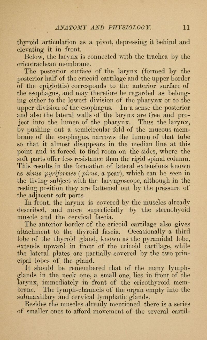 thyroid articulation as a pivot, depressing it behind and elevating it in front. Below, the larynx is connected with the trachea by the cricotrachean membrane. The posterior surface of the larynx (formed by the posterior half of the cricoid cartilage and the upper border of the epiglottis) corresponds to the anterior surface of the esophagus, and may therefore be regarded as belong- ing either to the lowest division of the pharynx or to the upper division of the esophagus. In a sense the posterior and also the lateral walls of the larynx are free and pro- ject into the lumen of the pharynx. Thus the larynx, by pushing out a semicircular fold of the mucous mem- brane of the esophagus, narrows the lumen of that tube so that it almost disappears in the median line at this point and is forced to find room on the sides, where the soft parts offer less resistance than the rigid spinal column. This results in the formation of lateral extensions known as sinus pyriformes (pirus, a pear), which can be seen in the living subject with the laryngoscope, although in the resting position they are flattened out by the pressure of the adjacent soft parts. In front, the larynx is covered by the muscles already described, and more superficially by the sternohyoid muscle and the cervical fascia. The anterior border of the cricoid cartilage also gives attachment to the thyroid fascia. Occasionally a third lobe of the thyroid gland, known as the pyramidal lobe, extends upward in front of the cricoid cartilage, while the lateral plates are partially covered by the two prin- cipal lobes of the gland. It should be remembered that of the many lymph- glands in the neck one, a small one, lies in front of the larynx, immediately in front of the cricothyroid mem- brane. The lymph-channels of the organ empty into the submaxillary and cervical lymphatic glands. Besides the muscles already mentioned there is a series of smaller ones to afford movement of the several cartil-