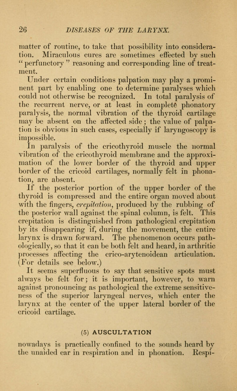 matter of routine, to take that possibility into considera- tion. Miraculous cures are sometimes ef!*ected by such  perfunctory '^ reasoning and corresponding line of treat- ment. Under certain conditions palpation may play a promi- nent part by enabling one to determine paralyses which could not otherwise be recognized. In total paralysis of the recurrent nerve, or at least in complete phonatory paralysis, the normal vibration of the thyroid cartilage may be absent on the affected side; the value of palpa- tion is obvious in such cases, especially if laryngoscopy is impossible. In paralysis of the cricothyroid muscle the normal vibration of the cricothyroid membrane and the approxi- mation of the lower border of the thyroid and upper border of the cricoid cartilages, normally felt in phona- tion, are absent. If the posterior portion of the upper border of the thyroid is compressed and the entire organ moved about with the fingers, crepitation, produced by the rubbing of the posterior wall against the spinal column, is felt. This crepitation is distinguished from pathological crepitation by its disappearing if, during the movement, the entire larynx is drawn forward. The phenomenon occurs path- ologically, so that it can be both felt and heard, in arthritic ])rocesses affecting the crico-arytenoidean articulation. (For details see below.) It seems superfluous to say that sensitive spots must always be felt for; it is important, however, to warn against pronouncing as pathological the extreme sensitive- ness of the superior laryngeal nerves, which enter the larynx at the center of the upper lateral border of the cricoid cartilage. (5) AUSCULTATION nowadays is practically confined to the sounds heard by the unaided ear in respiration and in phonation. Respi-