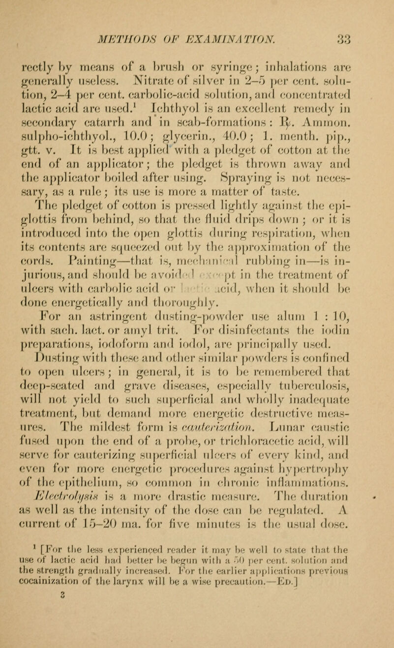 rectly by means of a brush or syringe; inhalations are generally useless, titrate of silver in 2-5 |)er eent. solu- tion, 2-4 p(!r eent. earbolie-ae,i(l solution, and eon(;ontraterl laetic aeid are used.^ lehtFiyol is an exeelient remedy in secondary catarrh and in scab-formations : Jj^. Ammon. sulpho-ichthyol., 10.0; glye(;rin., 40.0; ]. menth. pip., gtt. V. It is best aj>plied with a pledget of cotton at the end r>f an applicator; the pledget is thrown away and the applicator boiled after using. Spraying is not neces- sary, as a rule; its use is more a matter of taste. The pledget of cotton is pressed lightly against the epi- glottis from behind, so that the fluid drips down ; or it is introdii(;ed into the open glottis during respiration, when its contents are squeezed out by the approximation of the cords. Painting—that is, m(!e,}i;ini,;d rubbing in—is in- jurious, and should be avoid • 1  pt in the treatment of ulcers with (iurbolic ncid or- i,!i: j.cid, when it should be done energetically and thoroughly. For an astringent dusting-powder use alum 1 : 10, with sach. lact. or amyl trit. For disinfectants the iodin preparations, iodoform and ioflol, wvc ])rine,ipa,lly used. Dusting with these and other sitr)ilar powders is confined to open ulcers; in general, it is to be remembered that deep-seated and grave diseases, esf)ecially tiibercidosis, will not yield to such superficial and wliolly inaderpiat^ treatment, f)ut demand more energetic destructive meas- ures. The mildest form is cauterization. Lnnar canstic fusfid u{)on the end of a [)robe, or trichlorar;etic acid, will serve for (;auterizing su|)erficial ulcers of every kind, and even for more energetic procedures against hypertrophy of the e[)ithelium, so common in chronic inflafnmations. Klf'drolyHlH is a more drastic nuiasure. The; duration as well as the intc^nsity of the dose can be reguhited. A current of 15-20 ma. for five minutes is the usual dose. ' [For the less experienced reader it may be well to state that the use of lactic acid liad better be begun with a oO per cent, solution and the strength gradually inci-eased. For the earlier ai)plications previous cocainization of the larynx will be a wise precaution.—Fd.] 3