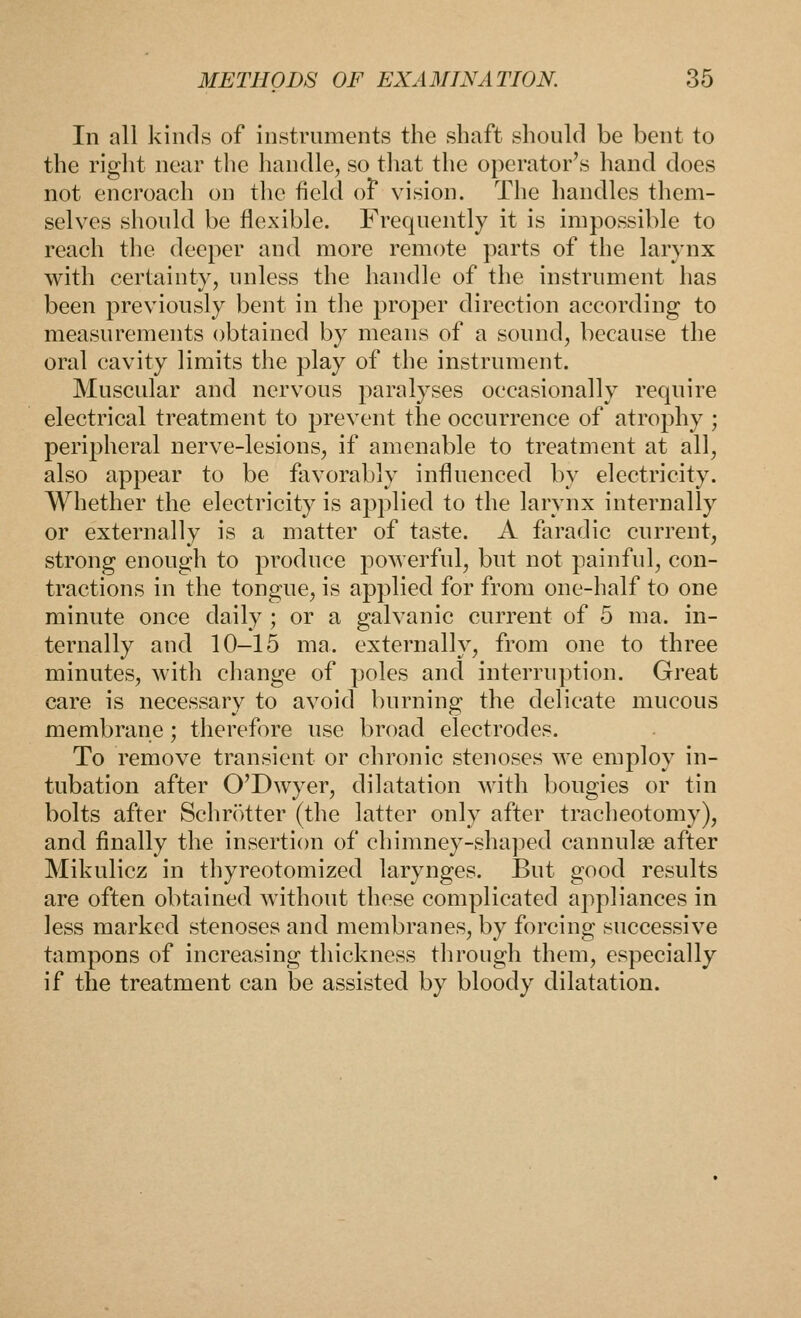In all kinds of instruments the shaft should be bent to the riglit near the handle, so tliat the operator's hand does not encroach on the field oF vision. The handles them- selves should be flexible. Frequently it is impossible to reach the deeper and more remote parts of the larynx with certainty, unless the handle of the instrument has been previously bent in the proper direction according to measurements obtained by means of a sound, because the oral cavity limits the play of the instrument. Muscular and nervous paralyses occasionally require electrical treatment to prevent the occurrence of atrophy ; peripheral nerve-lesions, if amenable to treatment at all, also appear to be favorably influenced by electricity. Whether the electricity is applied to the larynx internally or externally is a matter of taste. A faradic current, strong enough to produce poAverful, but not painful, con- tractions in the tongue, is applied for from one-half to one minute once daily ; or a galvanic current of 5 ma. in- ternally and 10-15 ma. externally, from one to three minutes, with change of poles and interruption. Great care is necessary to avoid burning the delicate mucous membrane; therefore use broad electrodes. To remove transient or chronic stenoses we employ in- tubation after O'Dwyer, dilatation with bougies or tin bolts after Schrotter (the latter only after tracheotomy), and finally the insertion of chimney-sha])ed cannulse after Mikulicz in thyreotomized larynges. But good results are often obtained without these complicated appliances in less marked stenoses and membranes, by forcing successive tampons of increasing thickness through them, especially if the treatment can be assisted by bloody dilatation.