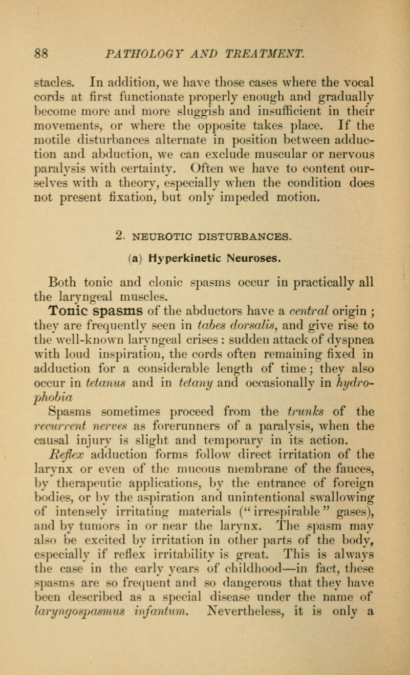 stacles. In addition, we have those cases where the vocal cords at first functionate properly enough and gradually become more and more sluggish and insufficient in their movements, or where the opposite takes place. If the motile disturbances alternate in position between adduc- tion and aVjduction, we can exclude muscular or nervous paralysis with certainty. Often we have to content our- selves with a theory, especially when the condition does not present fixation, but only impeded motion. 2. NEUROTIC DISTURBANCES. (a) Hyperkinetic Neuroses. Both tonic and clonic spasms occur in practically all the laryngeal muscles. Tonic spasms of the abductors have a central origin ; they are frequently seen in tabes dorsalis, and give rise to the well-known laryngeal crises : sudden attack of dyspnea with loud inspiration, the cords often remaining fixed in adduction for a considerable length of time; they also occur in tetanus and in tetany and occasionally in hydro- phobia Spasms sometimes proceed from the timnJcs of the recurrent nerves as forerunners of a paralysis, when the causal injury is slight and temporary in its action. Reflex adduction forms follow direct irritation of the larynx or even of the mucous membrane of the fauces, by therapeutic applications, by the entrance of foreign bodies, or by the aspiration and unintentional swallowing of intensely irritating materials ( irrespirable gases), and by tumors in or near the larynx. The spasm may also be excited by irritation in other parts of the body, especially if reflex irritability is great. This is always the case in the early years of childhood—in fact, these spasms are so frequent and so dangerous that they have been described as a special disease under the name of laryngosjjasmus infantum. Nevertheless, it is only a