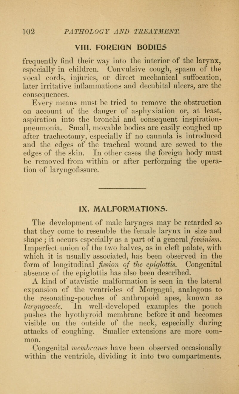 VIII. FOREIGN BODIES frequently find their way into the interior of the larynx, especially in children. Convulsive cough, spasm of the vocal cords, injuries, or direct mechanical suffocation, later irritative inflammations and decubital ulcers, are the consequences. Every means must be tried to remove the obstruction on account of the danger of asphyxiation or, at least, aspiration into the bronchi and consequent inspiration- pneumonia. Small, movable bodies are easily coughed up after tracheotomy, especially if no cannula is introduced and the edges of the tracheal wound are sewed to the edges of the skin. In other cases the foreign body must be removed from within or after performing the opera- tion of laryngofissure. IX. MALFORMATIONS. The development of male larynges may be retarded so that they come to resemble the female larynx in size and shape; it occurs especially as a part of a general feminism. Imperfect union of the two halves, as in cleft palate, with which it is usually associated, has been observed in the form of longitudinal fission of the epiglottis. Congenital absence of the epiglottis has also been described. A kind of atavistic malformation is seen in the lateral expansion of the ventricles of Morgagni, analogous to the resonating-pouches of anthropoid apes, known as laryngocele. In well-developed examples the pouch pushes the hyothyroid membrane before it and becomes visible on the outside of the neck, especially during attacks of coughing. Smaller extensions are more com- mon. Congenital mcmhranes have been observed occasionally within the ventricle, dividing it into two compartments.