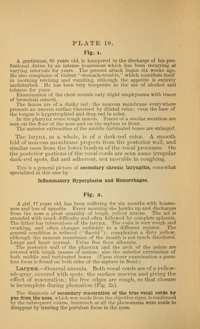 Fig. I. A gentleman, 65 years old, is hampered in the discharge of his pro- fessional duties by an intense hoarseness which has been recurring at varying intervals for years. The present attack began six weeks ago. He'also complains of violent stomach-trouble, which manifests itself in morning retching and vomiting, although the appetite is entirely undisturbed. He has been very temperate in the use of alcohol and tobacco for years. Examination of the chest reveals only slight emphysema with traces of bronchial catarrh. The fauces are of a dusky red; the mucous membrane everywhere presents an uneven surface traversed by dilated veins; even the base of the tongue is hypertrophied and deep red in color. In the pharynx some tough mucus. Traces of a similar secretion are seen on the floor of the nose and on the septum in front. The anterior exti-emities of the middle turbinated bones are enlarged. The larynx, as a whole, is of a dark-red color. A smooth fold of mucous membrane projects from the posterior wall, and similar ones from the lower borders of the vocal processes. On the posterior portions of the vocal cords are seen some irregular dark-red spots, flat and adherent, not movable in coughing. This is a general picture of secondary chronic laryngitis, somewhat specialized in this case by Inflammatory Hyperplasise and Hemorrliages. Fig. 2. A girl, 17 years old, has been suffering for six months with hoarse- ness and loss of appetite. Every morning she hawks up and discharges from the nose a great fiuantity of tough, yellow mucus. The act is attended with much difficulty and often followed by complete aphonia. Tlie father has tuberculosis of the larynx. The voice is very rough and croaking, and often changes suddenly to a different rt^cister. The general condition is reduced (flaccid); complexion a dirty yellow, although the mucous membrane of the mouth is not much discolored. Lungs and heart normal. Urine free from albumin. The posterior wall of the pharynx and the arch of the palate are covered with tough masses of mucus; also the anterior extremities of both middle and turl)inatod bones. (Upon closer examination a puru- lent f(K;us is found on both sides of the septum in front.) Larynx.—General anemia. Both vocal cords are of a yellow- ish-gray, covered with spots; the surface uneven and giving the effect of maceration ; the free edges are rough, so that closure is incomplete during phonation (Fig. 2a). Tbo diatrnosis of secondary maceration of the true vocal cords by pus from the nose, wliifh was made from the objoctivc signs, is confirmed by the subsequent course, inasmuch as all tlie phenomena were made to disappear by treati-ng the purulent focus in the nose.