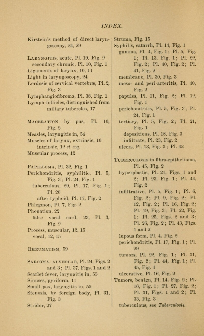 Kirsteiu's method of direct laryu- goscopy, 24, 29 Laryngitis, acute, PI. 19, Fig, 2 secondary chrouic, PI. 10, Fig. 1 Ligaments of larynx, 10, 11 Light in laryngoscopy, 24 Lordosis of cervical vertebrge, PI. 2, Fig. 3 Lymphangiofibroma, PI. 38, Fig. 1 Lymph-follicles, distinguished from miliary tubercles, 17 Maceeation by pus, PI. 10, Fig. 2 Measles, laryngitis in, 54 Muscles of larynx, extrinsic, 10 intrinsic, 12 et seq. Muscular process, 12 Papilloma, PI. 32, Fig. 1 Perichondritis, syphilitic, PI. 5, Fig. 3; PI. 24. Fig. 1 tuberculous. 29, PI. 17, Fig. 1; PI. 20 after typhoid, PI. 17, Fig. 2 Phlegmon, PI. 7, Fig. 2 Phonation, 22 false vocal cord, 23, PI. 3, Fig. 2 Process, muscular, 12, 15 vocal, 12, 15 Rheumatism, 59 Sabcoma, alveolar, pi. 24, Figs. 2 and 3; Pl. .37, Figs. 1 and 2 Scarlet fever, laryngitis in, 55 Sinuses, pyriform, 11 Small-pox, laryngitis in, .55 Stenosis, by foreign body, PI. 31, Fig. 3 Stridor, 27 Struma, Fig. 15 Syphilis, catarrh, PI. 14, Fig. 1 gumma, PI. 4, Fig. 1; PI. 5, Fig. 1; PI. 13, Fig. 1; PI. 22, Fig. 2; PI. 40, Fig. 2; PI. 41, Fig. 2 membrane, PI. 30, Fig. 3 meso- and peri arteritis, PI. 40, Fig. 2 papules, PI. 11, Fig. 2; PI. 12. Fig. 1 perichondritis, PL 5, Fig. 3; Pi. 24, Fig. 1 tertiary, PI. 5, Fig. 2; PI. 21, Fig. 1 depositions, PI. 18, Fig. 3 infiltrate, PI. 23, Fig. 2 ulcers, PI. 13, Fig. 3 ; PI. 42 Tuberculosis in fibro-epithelioma, PI. 45, Fig. 2 hyperplastic, PI. 21, Figs. 1 and 2; PI. 23, Fig. 1: PI. 44, Fig. 2 infiltrative, PI. 5, Fig. 1; PI. 6 Fig. 2; PI. 9, Fig. 2; PI 12, Fig. 2; PI. 16, Fig. 2 PI. 19, Fig. 3; PI. 22, Fig 1; PI. 25, Fig-s. 2 and 3 PI. 26, Fig. 2; PI. 43, Figs. 1 and 2 lupous form, PI. 4, Fig. 2 perichondritis, PI. 17, Fig. 1; PI. 29 tumors, PI. 22. Fig. 1; PI. 31, Fig. 2 ; PI. 44, Fig. 1; PI. 4.5, Fig. 1 ulcerative, PI. 16, Fig. 2 Tumors, benign, PI. 14, Fig. 2; PI. 16, Fig. 1; PI. 27, Fig. 2; PI. 31, Figs. 1 and 2; PI. 33, Fig. 3 tuberculous, see Tuberculosis,