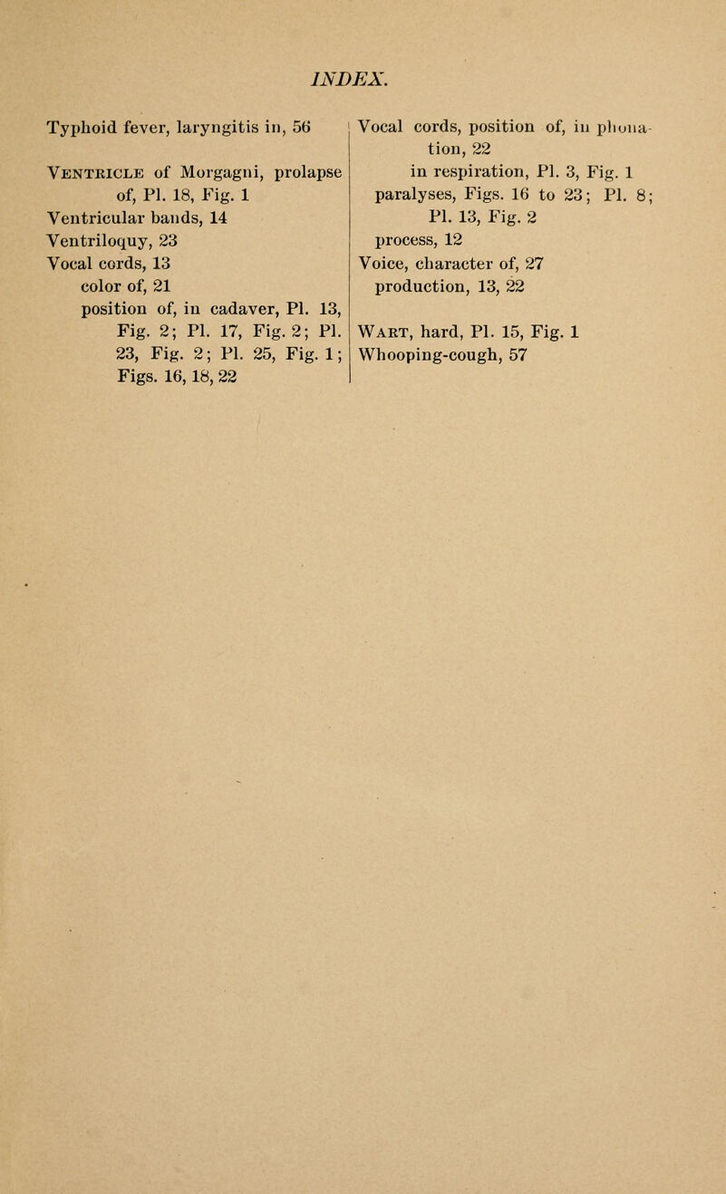 Typhoid fever, laryngitis in, 56 Ventricle of Morgagni, prolapse of, PI. 18, Fig. 1 Ventricular bands, 14 Ventriloquy, 23 Vocal cords, 13 color of, 21 position of, in cadaver, PI. 13, Fig. 2; PL 17, Fig. 2; PI. 23, Fig. 2; PI. 25, Fig. 1; Figs. 16,18, 22 Vocal cords, position of, in phuna tion, 22 in respiration, PI. 3, Fig. 1 paralyses. Figs. 16 to 23; PI. 8; PI. 13, Fig. 2 IH'ocess, 12 Voice, character of, 27 production, 13, 22 Wart, hard, PI. 15, Fig. 1 Whooping-cough, 57