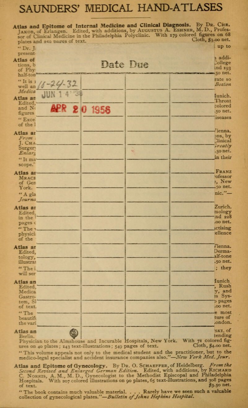 Atlas and Epitome of Internal Medicine and Clinical Diagnosis. By Dr Chr. TvK-^E M Er ancen. Edited, with additions, bv AvGVSTis A. Lshner, M. D., Profes- ^r of Cimicaj ifedicine in the Philadelphia Polyclinic. With 179 colored^ fipres^n 68 plates and 2^:i Daees of text. •• Dr. T Cloth, $3.00 net. up to present- Atlas of lions, b of Phy half-ton Date Due weU an/Z-'^y'3^ Medica Atlas ar Ediied.- and N. figures  Exce erf the 1 Atlas ar~ Fr:7n J. Cha_ Surger  It ma- scope.' Atlas ai- Mkace erf Ger York. - Agla Journa ^ Atlas at Edited, in the  pages c Thei. physici of the Atlas at Edited, tolog^', - ilhistrai Thei. will ser Atlas an Edited/ Medica Gastro- tem, Sr of text. The ■ beautifi the vari Atlas an Berlin. JUN 1 1 -•<■ APf? 2K) 1S56 1 addi- 3ollege ind 193 ■K50 net. rate so Boston [unich. _Throat colored .50 net. iseases Dns, by Clinical 'rreatly .50 net. in their .Franz •ofessor t. New -50 net. Zurich. mology -nd 228 .00 net. _ictising ellence /ienna. Derma- _alf-tone .50 net. ; they lunich -, Rush y, and IS Sys- D pages .00 net. -e most ture of /Ondon. SKI, of tending Physician to the Almshouse and Incurable Hospitals, New York. With 71 colored fig- ures on 40 plates; 143 text-illustrations; 549 pages of text. Cloth, $4.00 net.  This volume appeals not only to the medical student and the practitioner, but to the medico-legal sp>ecialist and accident insurance companies also.—New York Med. Jour. Atlas and Epitome of Gynecology. By Dr. O. Schaeffer, of Heidelberg. From the Second Reused and Enlarged German Edition. Edited, with additions, by Richard C. Norris, A. M., M. D., Gynecologist to the Methodist Episcopal and Philadelphia Hospitals. With 207 colored illustrations on 90 plates, 65 text-illustrations, and 308 pages erf text. ?3-5o n«t-  The book contains much valuable material. . . . Rarely have we seen such a valuable collection of gynecological plates.—Bulletin 0/Johns Hopkins Hospital.