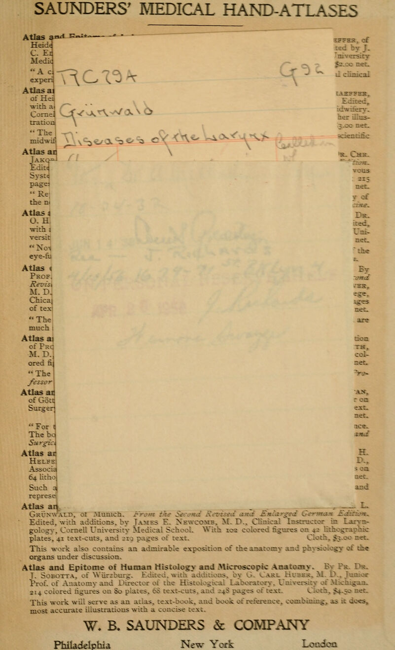 Atlas an^ Heide C. Ei Medic A c experi Atlas ai ofHea Vi.CX'^^ ^ ■with a /^^ • • _ , ^ Cornel ^'^'vA. A >a/^ CV. \b tratioD The midwLf Atlas ai Jakc-- Edit^ Systd pagel Rej then! Atlas i O. H, with i versit) eye-fii Atlas J Profj Revise M. D Chica of tex The much I Atlas a] of PRd M. D.l ored fi The /essor Atlas ai of Gott Surger ^s.<^%^^^^Aj^<^^^^^^^^^f^x - - ^ ^ of J. _ -rsity 7 J2.00 net- '*^ li clinical tAEFFEK, Edited, idwitery. her illus- 3.CO net. scientific 'K- CBtK. voos 215 net- f of :zne. Dk. Lted, Uni- net. By •TBB., ege, iges net- are uon TH, col- r 00 ejct. net. ace. xnd For The be SuTgic, Atlas ai H. Helfe D., Associc 5 oa 64 litho aet. Such a aod represell Atlas an . ^ r.^ Grunwald, 01 Munich. From the Second Revised and Enlarged Garvtax Ediiwfu Edited, with additions, by James E. Nevvcomb, M. D.. Clinical Instructor in Larvnt- gology, Cornell University Medical School. With 102 colored figures on 42 lithographic plates, 41 text-cuts, and 319 pages of text. Cloth, $3-00 net. This work also contains an admirable exposition of the anatomy and physiology of th« organs under discussion. Atlas and Epitome of Human Histology and Microscopic Anatomy. By Pr. Dr. J. SoBOTTA, of Wiirzburg. Edited, with additions, by G. Carl Hutbek, M.D., Junior Prof, of Anatomy and Director of the Histological Laboratory. University of Michigan. 214 colored figures on 80 plates, 68 text-cuts, and ^48 pages of text. Cloth, $4.50 net. This work will serve as an atlas, text-book, and book of reference, combining, as it do«s, most accurate iliustratious with a concise text. W. B, SAUNDERS & COMP.\NY PMtaclelphia New York Loadoa