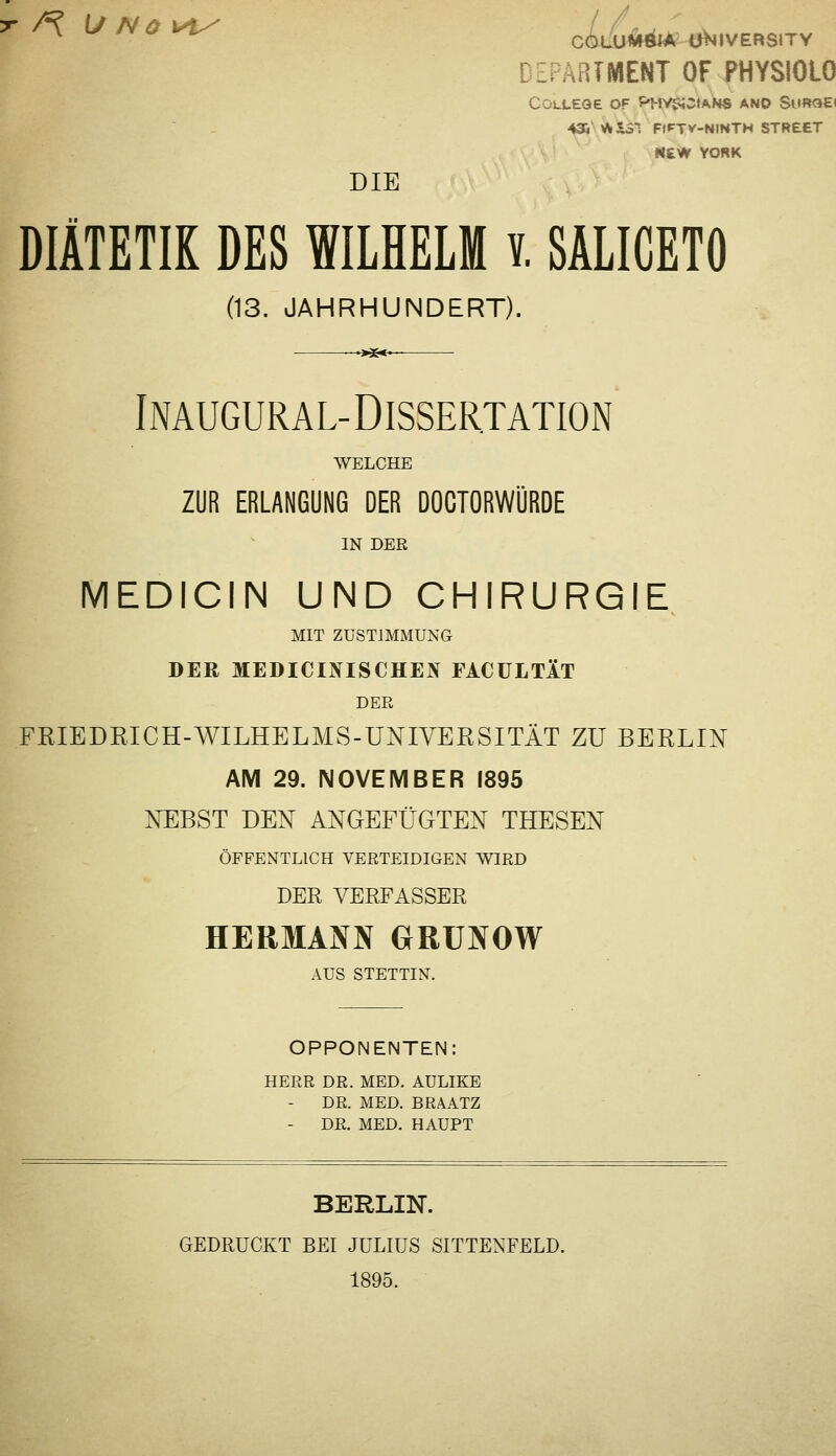 DEPARTMENT OF PHYSIOLO College of P-MycMOtANS ano SurcjE) ^NV^iSl FtFTV-NINTH STREET «£W YcmK DIE DIÄTETIK DES WILHELM v. SÄLICETfl (13. JAHRHUNDERT). ■>x<- INAUGURA L-DISSERTATION WELCHE ZUR ERLANGUNG DER DOCTORWÜRDE IN DER MEDICIN UND CHIRURGIE MIT ZUSTIMMUNG DER MEDICINISCHEN FACÜLTÄT DEE FRIEDRICH-WILHELMS-UNIVERSITÄT ZU BERLIN AM 29. NOVEMBER 1895 NEBST DEN ANGEFÜGTEN THESEN ÖFFENTLICH VERTEIDIGEN WIRD DER VERPASSER HERMANN GRÜNOW AUS STETTIN. OPPONENTEN: HERR DR. MED. AULIKE DR. MED. BRAATZ - DR. MED. HAUPT BERLIN. GEDRUCKT BEI JULIUS SITTENFELD. 1895.