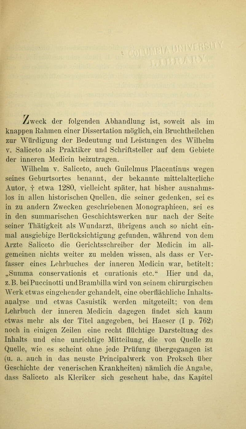 Zweck der folgenden Abhandlung ist, soweit als im knappen Kahmen einer Dissertation möglich, ein Bruchtheilchen zur Würdigung der Bedeutung und Leistungen des Wilhelm V. Saliceto als Praktiker und Schriftsteller auf dem Gebiete der inneren Medicin beizutragen. Wilhelm v. Saliceto, auch Guilelmus Placentinus wegen seines Geburtsortes benannt, der bekannte mittelalterliche Autor, f etwa 1280, vielleicht später, hat bisher ausnahms- los in allen historischen Quellen, che seiner gedenken, sei es in zu andern Zwecken geschriebenen Monographieen, sei es in den summarischen Geschichtswerken nur nach der Seite seiner Thätigkeit als Wundarzt, übrigens auch so nicht ein- mal ausgiebige Berücksichtigung gefunden, während von dem Arzte Saliceto die Gerichtsschreiber der Medicin im all- gemeinen nichts weiter zu melden wissen, als dass er Ver- fasser eines Lehrbuches der inneren Medicin war, betitelt: „Summa conservationis et curationis etc. Hier und da, z.B. beiPuccinotti undBrambilla wird von seinem chirurgischen Werk etwas eingehender gehandelt, eine oberflächliche Inhalts- aipialyse und etwas Casuistik werden mitgeteilt: von dem Lehrbuch der inneren Medicin dagegen findet sich kaum etwas mehr als der Titel angegeben, bei Haeser (I p. 762) noch in einigen Zeilen eine recht flüchtige Darsteltui^g des Inhalts und eine unrichtige Mitteilung, die von Quelle zu Quelle, wie es scheint ohne jede Prüfung übergegangen ist (u. a. auch in das neuste Principalwerk von Proksch über Geschichte der venerischen Krankheiten) nämhch die Angabe, dass Saliceto als Kleriker sich gescheut habe, das Kapitel