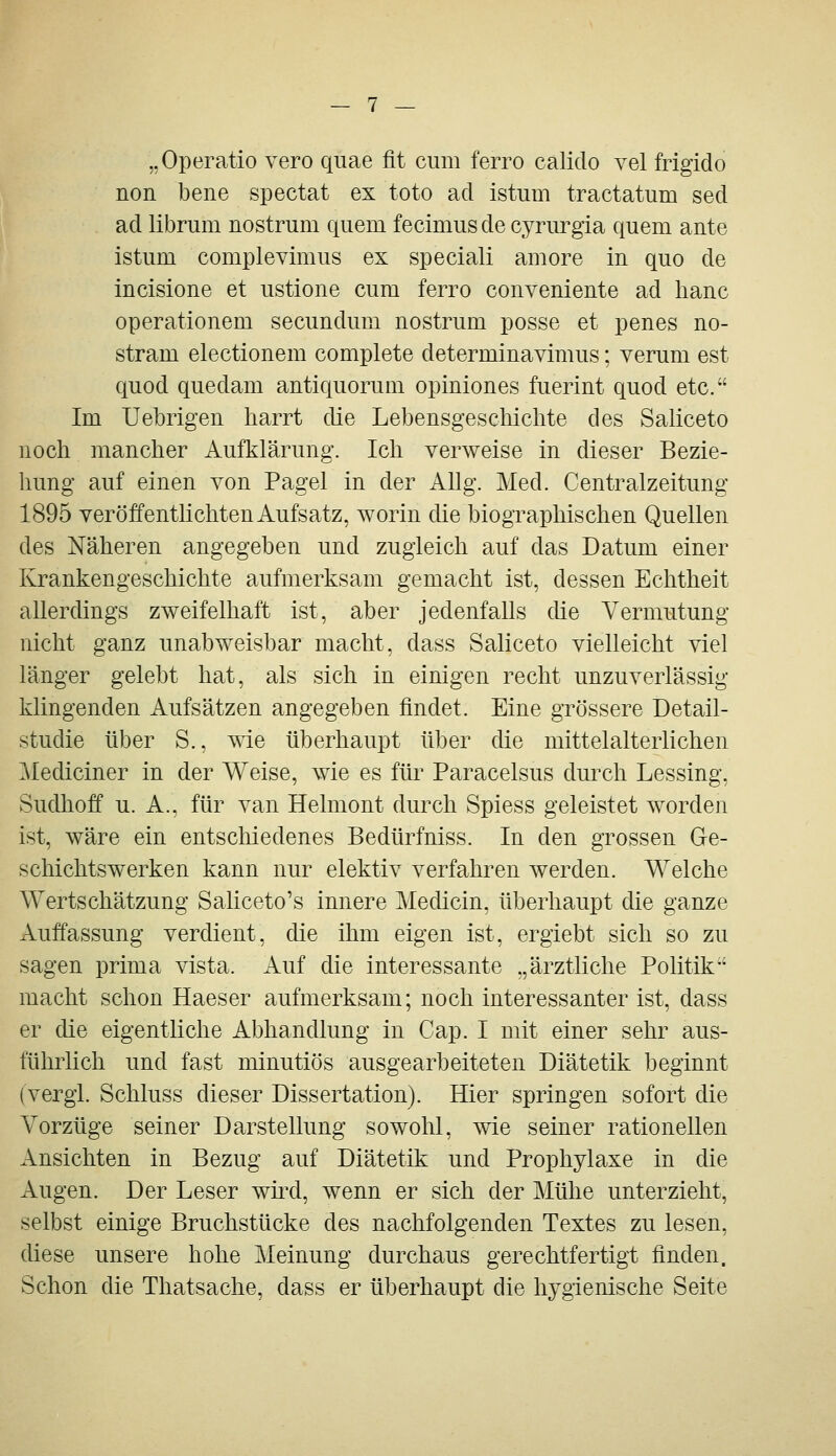 „Operatio vero quae fit cum ferro calido vel frigido non bene spectat ex toto ad istiim tractatum sed ad librum nostrum quem fecimusde cyrurgia quem ante istum complevimus ex special! amore in quo de incisione et ustione cum ferro conveniente ad hanc operationem secundum nostrum posse et penes no- stram electionem complete determinavimus; verum est quod quedam antiquorum opiniones fuerint quod etc. Im Uebrigen harrt die Lebensgeschichte des Saliceto noch mancher Aufklärung. Ich verweise in dieser Bezie- hung auf einen von Pagel in der AUg. Med. Centralzeitung 1895 veröffentlichten Aufsatz, worin die biographischen Quellen des Näheren angegeben und zugleich auf das Datum einer Krankengeschichte aufmerksam gemacht ist, dessen Echtheit allerdings zweifelhaft ist, aber jedenfalls che Vermutung nicht ganz unabweisbar macht, dass Saliceto vielleicht viel länger gelebt hat, als sich in einigen recht unzuverlässig klingenden Aufsätzen angegeben findet. Eine grössere Detail- studie über S., wie überhaupt über die mittelalterlichen ^lediciner in der Weise, wie es für Paracelsus durch Lessing, Sudhoff u. A.. für van Helmont durch Spiess geleistet worden ist, wäre ein entschiedenes Bedürfniss. In den grossen Ge- schichtswerken kann nur elektiv verfahren werden. Welche Wertschätzung Saliceto's innere Medicin, überhaupt die ganze Auffassung verdient, die ihm eigen ist, ergiebt sich so zu sagen prima vista. Auf die interessante „ärztliche Politik'' macht schon Haeser aufmerksam; noch interessanter ist, dass er die eigentliche Abhandlung in Cap. I mit einer sehr aus- führlich und fast minutiös ausgearbeiteten Diätetik beginnt (vergi. Schluss dieser Dissertation). Hier springen sofort die Vorzüge seiner Darstellung sowohl, wie seiner rationellen Ansichten in Bezug auf Diätetik und Prophylaxe in die Augen. Der Leser wüxl, wenn er sich der Mühe unterzieht, selbst einige Bruchstücke des nachfolgenden Textes zu lesen, diese unsere hohe Meinung durchaus gerechtfertigt finden. Schon die Thatsache, dass er überhaupt die hygienische Seite