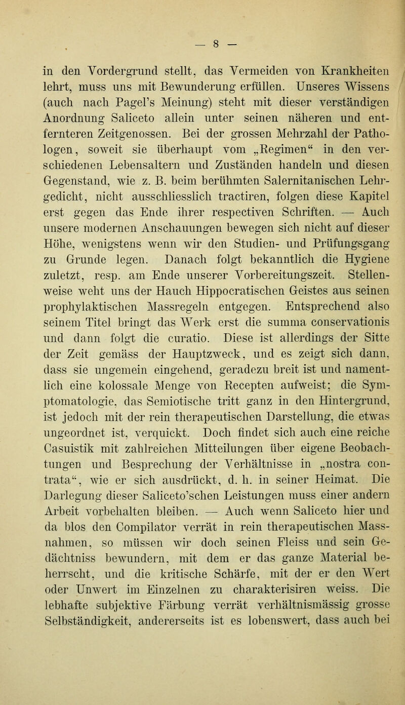 in den Vordergrund stellt, das Vermeiden von Krankheiten lehrt, muss uns mit Bewunderung erfüllen. Unseres Wissens (auch nach Pagel's Meinung) steht mit dieser verständigen Anordnung Saliceto allein unter seinen näheren und ent- fernteren Zeitgenossen. Bei der grossen Mehrzahl der Patho- logen, soweit sie überhaupt vom „Eegimen in den ver- schiedenen Lebensaltern und Zuständen handeln und diesen Gegenstand, wie z. B. beim berühmten Salernitanischen Lehr- gedicht, nicht ausschliesslich tractiren, folgen diese Kapitel erst gegen das Ende ihrer respectiven Schriften. — Auch unsere modernen Anschauungen bewegen sich nicht auf dieser Höhe, wenigstens wenn wir den Studien- und Prüfungsgang zu Grunde legen. Danach folgt bekanntlich die Hygiene zuletzt, resp. am Ende unserer Vorbereitungszeit. Stellen- weise weht uns der Hauch Hippocratischen Geistes aus seinen prophylaktischen Massregeln entgegen. Entsprechend also seinem Titel bringt das Werk erst die summa conservationis und dann folgt die curatio. Diese ist allerdings der Sitte der Zeit gemäss der Hauptzweck, und es zeigt sich dann, dass sie ungemein eingehend, geradezu breit ist und nament- lich eine kolossale Menge von Kecepten aufweist; die Sym- ptomatologie, das Semiotische tritt ganz in den Hintergrund, ist jedoch mit der rein therapeutischen Darstellung, die etwas ungeordnet ist, verquickt. Doch findet sich auch eine reiche Casuistik mit zahlreichen Mitteilungen über eigene Beobach- tungen und Besprechung der Verhältnisse in „nostra con- trata, wie er sich ausdrückt, d. h. in seiner Heimat. Die Darlegung dieser SaHceto'schen Leistungen muss einer andern Arbeit vorbehalten bleiben. — Auch wenn Saliceto hier und da blos den Compilator verrät in rein therapeutischen Mass- nahmen, so müssen wir doch seinen Fleiss und sein Ge- dächtniss bewundern, mit dem er das ganze Material be- herrscht, und die kiitische Schärfe, mit der er den Wert oder Unwert im Einzelnen zu charakterisiren weiss. Die lebhafte subjektive Färbung verrät verhältnismässig grosse Selbständigkeit, andererseits ist es lobenswert, dass auch bei