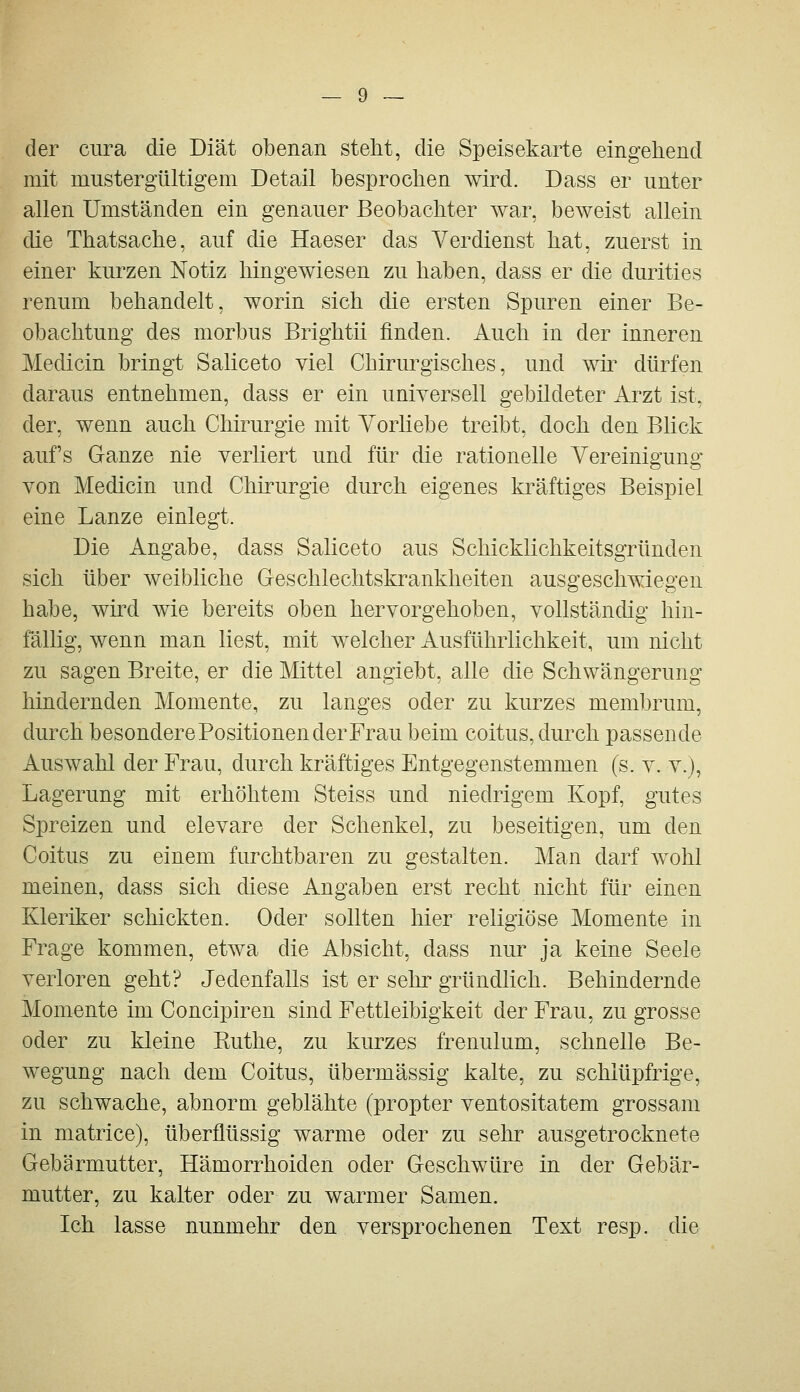 der ciira die Diät obenan steht, die Speisekarte eingehend mit mustergültigem Detail besprochen wird. Dass er unter allen Umständen ein genauer Beobachter war, beweist allein die Thatsache, auf die Haeser das Verdienst hat, zuerst in einer kurzen Notiz hingewiesen zu haben, dass er die durities renum behandelt, worin sich die ersten Spuren einer Be- obachtung des morbus Brightii finden. Auch in der inneren Medicin bringt Saliceto viel Chirurgisches, und wü^ dürfen daraus entnehmen, dass er ein universell gebildeter Arzt ist, der, wenn auch Chirurgie mit Vorliebe treibt, doch den Blick aufs Ganze nie verliert und für die rationelle Vereinigung von Medicin und Chirurgie durch eigenes kräftiges Beispiel eine Lanze einlegt. Die Angabe, dass Saliceto aus Schicklichkeitsgründen sich über weibliche Geschlechtskrankheiten ausgeschwiegen habe, wird wie bereits oben hervorgehoben, vollständig hin- fällig, wenn man liest, mit welcher Ausführlichkeit, um nicht zu sagen Breite, er die Mittel angiebt, alle die Schwängerung hindernden Momente, zu langes oder zu kurzes membrum, durch besondere Positionen der Frau beim coitus, durch passende Auswahl der Frau, durch kräftiges Entgegenstemmen (s. v. v.j, Lagerung mit erhöhtem Steiss und niedrigem Kopf, gutes Spreizen und elevare der Schenkel, zu beseitigen, um den Coitus zu einem furchtbaren zu gestalten. Man darf wohl meinen, dass sich diese Angaben erst recht nicht für einen Kleriker schickten. Oder sollten hier religiöse Momente in Frage kommen, etwa die Absicht, dass nur ja keine Seele verloren geht? Jedenfalls ist er sehr gründlich. Behindernde Momente im Concipiren sind Fettleibigkeit der Frau, zu grosse oder zu kleine Kuthe, zu kurzes frenulum, schnelle Be- wegung nach dem Coitus, übermässig kalte, zu schlüpfrige, zu schwache, abnorm geblähte (propter ventositatem grossam in matrice), überflüssig warme oder zu sehr ausgetrocknete Gebärmutter, Hämorrhoiden oder Geschwüre in der Gebär- mutter, zu kalter oder zu warmer Samen. Ich lasse nunmehr den versprochenen Text resp. die