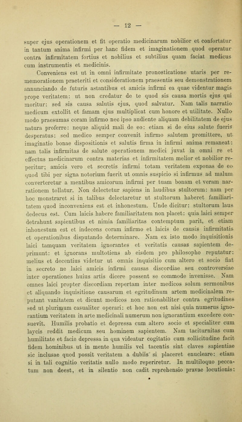 super ejus operationem et fit operatio medicinarum nobilior et confortatiir in tautum anima iufirmi per hanc fidem et imaginationem quod operatur contra infirmitatem fortius et nobilius et subtüius quam faciat medicus cum instrumentis et medicinis. Conveniens est ut in omni infirmitate pronosticatione utaris per re- memorationem praeteriti et considerationem praesentis seu demonstrationem annunciando de futuris astantibus et amicis infirmi ea quae videntur magis prope veritatem: ut non credatur de te quod sis causa mortis ejus qui moritur: sed sis causa salutis ejus, quod salvatur. Nam talis narratio medicum extollit et famam ejus multiplicat cum lionore et utilitate. Nullo modo praesumas coram infirmo nee ipso audiente aliquam debilitatem de ejus natura proferre: neque aliquid mali de eo: etiam si de eins salute fueris desperatus: sed medico semper convenit infirmo salutem promittere, ut imaginatio bonae dispositionis et salutis firma in infirmi anima remaneat: nam talis infirmitas de salute operationem medici juyat in omni re et effectus medicinarum contra materias et infirmitatem melior et nobilior re- peritui'; amicis vero et secretis infirmi totam veritatem exponas de eo quod tibi per signa notorium fuerit ut omnis suspicio si infirmus ad malum converteretur a mentibus amicorum infirmi per tuam bonam et veram nar- rationem toUatm-. Xon delectetur sapiens in laudibus stultorum: nam per lioc monstraret si in talibus delectaretur ut stultorum baberet familiari- tatem quod inconveniens est et inbonestum. Unde dicitiu': stultorum laus dedecus est. Cum laicis habere familiaritatem non placet: quia laici semper detrabunt sapientibus et nimia familiaritas contemptum parit, et etiam inbonestum est et indecens coram infirmo et laicis de causis infirmitatis- et operationibus disputando determinare. Xam ex isto modo inquisitionis laici tamquam veritatem ignorantes et veritatis causas sapientem de- primunt: et ignorans multotiens ab eisdem pro pbilosopbo reputatur: melius et decentius videtur ut omnis inquisitio cum altero et socio fiat in secreto ne laici amicis infirmi causas discordiae seu controversiae inter operationes buius artis dicere possent se commode invenisse. Xam omnes laici propter discordiam repertam inter medicos solum sermonibus et aliquando inquisitione causarum et egiitudinum artem medicinalem re- putant vanitatem et dicunt medicos non rationabiliter contra egritudines sed ut plurimum casualiter operari: et boc non est nisi quia numerus igno- rantium veritatem in arte medicinali numerum non ig-norantium excedere con- suevit. Humilis probatio et depressa cum altero socio et specialiter cum laycis reddit medicum seu bominem sapientem. Nam taciturnitas cum bumilitate et facie depressa in qua videatur cogitatio cum sollicitudine facit fidem bominibus ut in mente bumilis vel tacentis sint claves sapientiae sie inclusae quod possit veritatem a dubiis si placeret enucleare: etiam si in tali cognitio veritatis nuUo modo reperiretur. In multiloquo pecca- tum non deest, et in silentio non cadit reprebensio pravae locutionis: