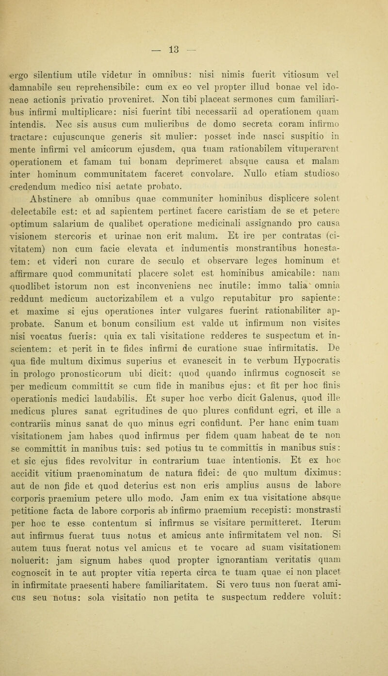 «ergo Silentium utile videtur in omnibus: nisi nimis fuerit ritiosum vel damnabile seu reprehensibile: cum ex eo vel propter illud bonae vel ido- neae actionis privatio proveniret. Non tibi placeat sermones cum familiari- bus infirmi multiplicare: nisi fuerint tibi necessarii ad operationem quam intendis. Nee sis ausus cum mulieribus de domo secreta coram infirmo tractare: cujuscunque generis sit mulier: posset inde nasci suspitio in mente infirmi vel amicorum ejusdem, qua tuam rationabilem vituperarent operationem et famam tui bonam deprimeret absque causa et malam inter bominum communitatem faceret convolare. NuUo etiam studioso credendum medico nisi aetate probato. Abstinere ab omnibus quae communiter hominibus displicere solent delectabile est: et ad sapientem pertinet facere caristiam de se et petere Optimum salarium de qualibet operatione medicinali assignando pro causa visionem stercoris et urinae non erit malum. Et ire per contratas (ci- vitatem) non cum facie elevata et indumentis monstrantibus bonesta- tem: et videri non curare de seculo et observare leges hominum et affirmare quod communitati placere solet est hominibus amicabile: nam quodlibet istorum non est inconveniens nee inutile: immo talia omnia reddunt medicum auctorizabilem et a vulgo reputabitur pro sapiente: •et maxime si ejus operationes inter vulgares fuerint rationabiliter ap- probate. Sanum et bonum consilium est valde ut infirmum non visites nisi vocatus fueris: quia ex tali visitatione redderes te suspectum et in- scientem: et perit in te fides infirmi de curatione suae infirmitatis. De qua fide multum diximus superius et evanescit in te verbum Hypocratis in prologo pronosticorum ubi dicit: quod quando infirmus cognoscit se per medicum committit se cum fide in manibus ejus: et fit per hoc finis operationis medici laudabilis. Et super hoc verbo dicit Galenus, quod ille medicus plures sanat egritudines de quo plures confidunt egri, et ille a «ontrariis minus sanat de quo minus egri confidunt. Per hanc enim tuam visitationem jam habes quod infirmus per fidem quam habeat de te non se committit in manibus tuis: sed potius tu te committis in manibus suis: et sie ejus fides revolvitur in contrarium tuae intentionis. Et ex hoc accidit vitium praenominatum de natura fidei: de quo multum diximus: aut de non ^de et quod deterius est non eris amplius ausus de labore corporis praemium petere ullo modo. Jam enim ex tua visitatione absque petitione facta de labore corporis ab infirmo praemium recepisti: monstrasti per hoc te esse contentum si infirmus se ^dsitare permitteret. Iterum aut infirmus fuerat tuus notus et amicus ante infirmitatem vel non. Si autem tuus fuerat notus vel amicus et te vocare ad suam visitationem noluerit: jam signum habes quod propter ignorantiam veritatis quam eognoscit in te aut propter vitia reperta circa te tuam quae ei non placet in infirmitate praesenti habere familiaritatem. Si vero tuus non fuerat ami- cus seu notus: sola visitatio non petita te suspectum reddere voluit: