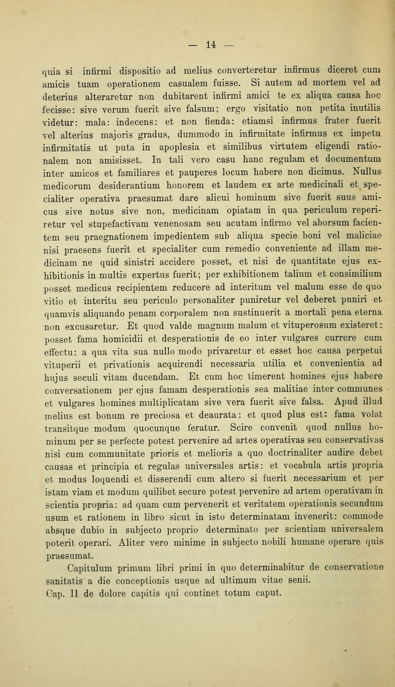 quia si infirmi dispositio ad melius converteretur infirmus diceret cum amicis tuam operationem casualem fuisse. Si autem ad mortem vel ad deterius alteraretur uon dubitarent infirmi amici te ex aliqua causa hoc fecisse: sive verum fuerit sive falsum; ergo visitatio non petita iiiutili& videtur: mala: indecens: et non fienda: etiamsi infirmus frater fuerit vel alterius majoris gradus, dummodo in infirmitate infirmus ex impetu infirmitatis ut puta in apoplesia et similibus virtutem eligendi ratio- nalem non amisisset. In tali vero casu hanc regulam et documentum inter amicos et familiäres et pauperes locum habere non dicimus. Nullus medicorum desiderantium honorem et laudem ex arte medicinali et spe- cialiter operativa praesumat dare alicui hominum sive fuerit suus ami- cus sive notus sive non, medicinam opiatam in qua periculum reperi- retur vel stupefactivam venenosam seu acutam infirmo vel aborsum facien- tem seu praegnationem impedientem sub aliqua specie boni vel maliciae nisi praesens fuerit et specialiter cum remedio conveniente ad illam me- dicinam ne quid sinistri accidere posset, et nisi de quantitate ejus ex- hibitionis in multis expertus fuerit; per exhibitionem talium et consimilium posset medicus recipientem reducere ad interitum vel malum esse de quo vitio et interitu seu periculo personaliter puniretur vel deberet puniri et quamvis aliquando penam corporalem non sustinuerit a mortali pena eterna non excusaretur. Et quod valde magnum malum et vituperosum existeret: posset fama homicidii et desperationis de eo inter vulgares currere cum effectu: a qua vita sua nullo modo privaretur et esset hoc causa perpetui vituperii et privationis acquirendi necessaria utilia et convenientia ad hujus seculi vitam ducendam. Et cum hoc timerent homines ejus habere conversationem per ejus famam desperationis sea malitiae inter commune» et vulgares homines multiplicatam sive vera fuerit sive falsa. Apud illud melius est bonum re preciosa et deaurata: et quod plus est: fama volat transitque modum quocunque feratur. Scire convenit quod nullus ho- minum per se perfecte potest pervenire ad artes operativas seu conservativas nisi cum communitate prioris et melioris a quo doctrinaliter audire debet causas et principia et regulas universales artis: et vocabula artis propria et modus loquendi et disserendi cum altero si fuerit necessarium et per istam viam et modum quilibet secure potest pervenire ad artem operativam in scientia propria: ad quam cum pervenerit et veritatem operationis secundum usum et rationem in libro sicut in isto determinatam invenerit: commode absque dubio in subjecto proprio determinato per scientiam universalem poterit operari. Aliter vero minime in subjecto nobili humane operare quis praesumat. Capitulum primum libri primi in quo determinabitur de conservatione sanitatis a die conceptionis usque ad ultimum vitae senii. Cap. II de dolore capitis qui continet totum caput.