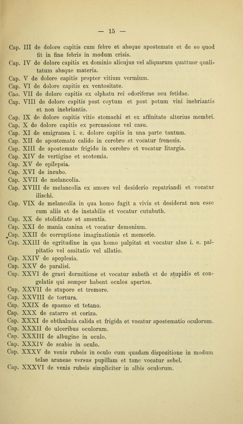 Cap. III de dolore capitis cum febre et absque apostemate et de eo quod fit in fine febris in modum crisis. Cap. IV de dolore capitis ex dominio alicujus vel aliquarum quattuor quali- tatum absque materia. Cap. V de dolore capitis propter vitium vermium. Cap. VI de dolore capitis ex ventositate. Cao. VII de dolore capitis ex olpbatu rei odoriferae seu fetidae. Cap. VIII de dolore capitis post coytum et post potum vini inebriantis et non inebriantis. Cap. IX de dolore capitis vitio stomachi et ex affinitate alterius membri. Cap. X de dolore capitis ex percussione vel casu. Cap. XI de emigranea i. e. dolore capitis in una parte tantum. Cap. XII de apostemate calido in cerebro et vocatur frenesis. Cap, XIII de apostemate frigido in cerebro et vocatur litargia. Cap. XIV de vertigine et scotomia. Cap. XV de epilepsia. Cap. XVI de incubo. Cap. XVII de melancolia. Cap. XVIII de melancolia ex amore vel desiderio repatriandi et vocatur ilischi. Cap, VIX de melancolia in qua homo fugit a vivis et desiderat non esse cum aliis et de instabilis et vocatur cutubuth. Cap. XX de stoliditate et amentia. Cap. XXI de mania canina et vocatur demonium. ^Cap. XXII de corruptione imaginationis et memorie. Cap. XXIII de egritudine in qua homo palpitat et vocatur alue i. e, pal- pitatio vel ossitatio vel allatio. Cap, XXIV de apoplesia. Cap. XXV de paralisi. Cap. XXVI de gravi dormitione et vocatur subeth et de stupidis et con- gelatis qui semper habent oculos apertos. Cap. XXVII de Stupore et tremore. Cap. XXVIII de tortura. Cap. XXIX de spasmo et tetano. Cap, XXX de catarro et coriza. Cap. XXXI de obthalmia calida et frigida et vocatur apostematio oculorum, Cap, XXXII de ulceribus oculorum, Cap, XXXIII de albugine in oculo. Cap. XXXIV de scabie in oculo. Cap. XXXV de venis rubeis in oculo cum quadam dispositione in modum telae araneae versus pupillam et tunc vocatur sebel. Cap. XXXVI de venis rubeis simpliciter in albis oculorum.