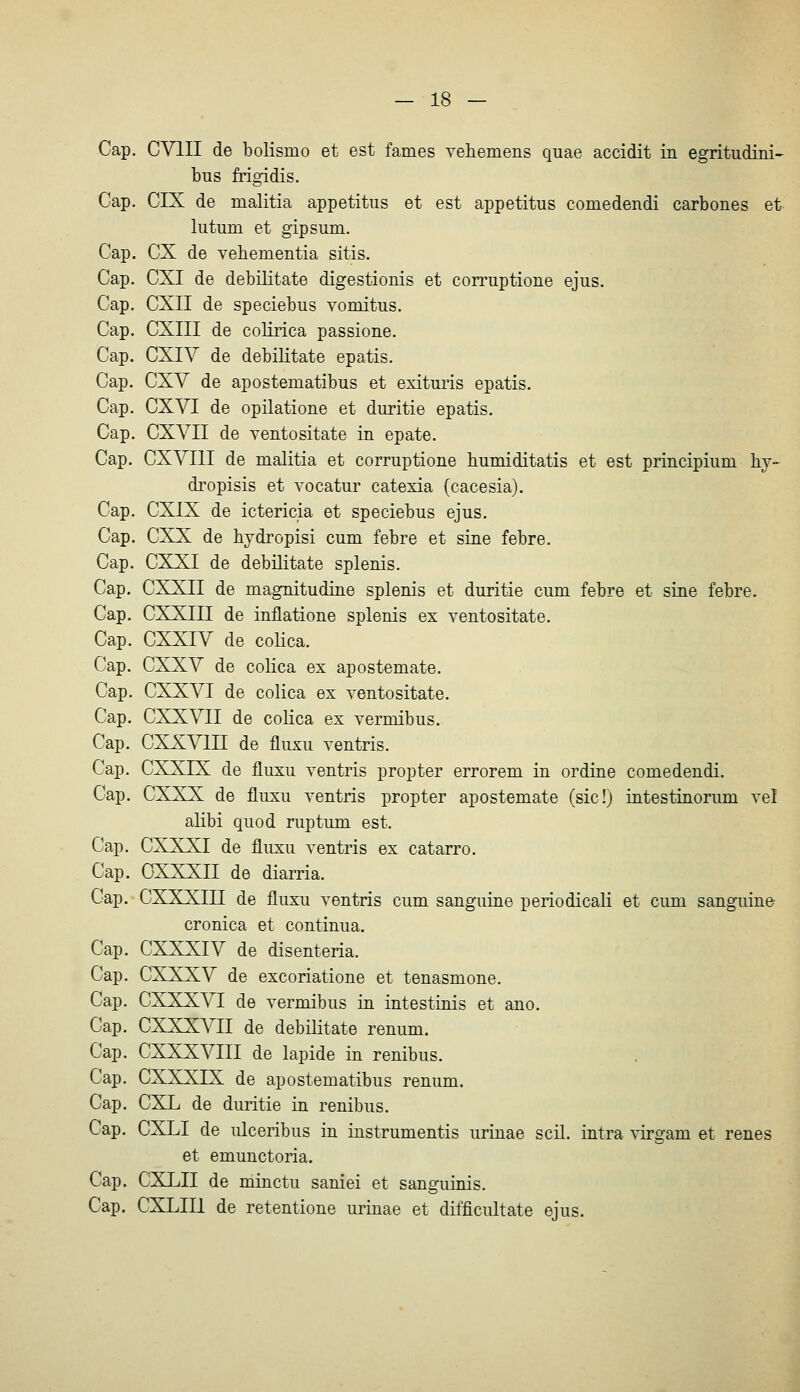 Cap. CVIII de bolismo et est fames Tehemens quae accidit in egritudini- bus frigidis. Cap. CIX de malitia appetitus et est appetitus comedendi carbones et lutum et gipsum. Cap. CX de vehementia sitis. Cap. CXI de debilitate digestionis et con^uptione ejus. Cap. CXII de speciebus Yomitus, Cap. CXIII de coKrica passione. Cap. CXIV de debilitate epatis. Cap. CXV de apostematibus et exituris epatis. Cap. CXVI de opilatione et duritie epatis. Cap. CXVII de ventositate in epate. Cap. CXVIII de malitia et corruptione bumiditatis et est principium hy- dropisis et Yocatur catexia (cacesia). Cap. CXIX de ictericia et speciebus ejus. Cap. CXX de bjdropisi cum febre et sine febre. Cap. CXXI de debilitate splenis. Cap. CXXII de magnitudine splenis et duritie cum febre et sine febre. Cap. CXXIII de inflatione splenis ex ventositate. Cap. CXXIV de coHca. Cap. CXXV de colica ex apostemate. Cap. CXXVI de colica ex ventositate. Cap. CXXVII de colica ex vermibus. Cap. CXXVIII de fluxu ventris. Cap. CXXIX de fluxu ventris propter errorem in ordine comedendi. Cap. CXXX de fluxu ventris propter apostemate (sic!j intestinorum vel alibi quod ruptum est. Cap. CXXXI de fluxu ventris ex catarro. Cap. CXXXII de diarria. Cap. CXXXIII de fluxu ventris cum sanguine periodicali et cum sanguine cronica et continua. Cap. CXXXIV de disenteria. Cap. CXXXV de excoriatione et tenasmone. Cap. CXXXVI de vermibus in intestinis et ano. Cap. CXXXVII de debilitate renum. Cap. CXXXVIII de lapide in renibus. Cap. CXXXIX de apostematibus renum. Cap. CXL de duritie in renibus. Cap. CXLI de ulceribus in instrumentis urinae seil, intra virgam et renes et emunctoria. Cap. CXLII de minctu saniei et sanguinis. Cap. CXLIIl de retentione urinae et difficultate ejus.