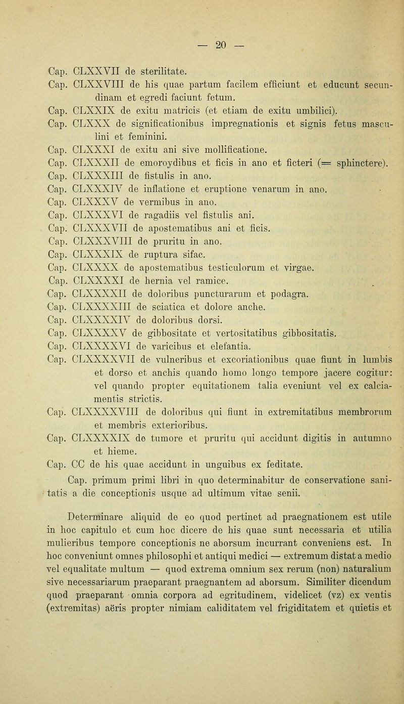 Cap. CLXXVII de sterilitate. Cap. CLXXVIII de his quae partum facilem efficiunt et educimt seciin- dinam et egredi faciunt fetum. Cap. CLXXIX de exitu matricis (et etiam de exitu umbilici). Cap. CLXXX de significationibus impregnationis et signis fetus mascu- lini et feminini. Cap. CLXXXI de exitu ani sive mollificatione. Cap. CLXXXII de emoroydibus et ficis in ano et ficteri (= sphinctere). Cap. CLXXXIII de fistulis in ano. Cap. CLXXXIV de inflatione et eruptione venarum in ano. Cap. CLXXXV de vermibus in ano. Cap. CLXXXVI de ragadiis vel fistulis ani. Cap. CLXXXVII de apostematibus ani et ficis. Cap. CLXXXVIII de pruritu in ano. Cap. CLXXXIX de ruptura sifac. Cap. CLXXXX de apostematibus testiculorum et virgae. Cap. CLXXXXI de hernia vel ramice. Cap. CLXXXXII de doloribus puncturarum et podagra. Cap. CLXXXXIII de sciatica et dolore anche. Cap. CLXXXXIV de doloribus dorsi. Cap. CLXXXXV de gibbositate et vertositatibus gibbositatis. Cap. CLXXXXVI de varicibus et elefantia. Cap, CLXXXXVII de vulneribus et excoriationibus quae fiunt in lumbis et dorso et ancbis quando homo longo tempore jacere cogitur: vel quando propter equitationem talia eveniunt vel ex calcia- mentis strictis. Cap. CLXXXXVIII de doloribus qui fiunt in extremitatibus membrorum et membris exterioribus. Cap. CLXXXXIX de tumore et pruritu qui accidunt digitis in autumno et hieme. Cap. CC de his quae accidunt in unguibus ex feditate. Cap. primum primi libri in quo determinabitur de conservatione sani- tatis a die conceptionis usque ad ultimum vitae senii. Determinare aliquid de eo quod pertinet ad praegnationem est utile in hoc capitulo et cum hoc dicere de his quae sunt necessaria et utilia mulieribus tempore conceptionis ne aborsum incurrant conveniens est. In hoc conveniunt omnes philosophi et antiqui medici — extremum distat a medio vel equalitate multum — quod extrema omnium sex rerum (non) naturalium sive necessariarum praeparant praegnantem ad aborsum. Similiter dicendum quod praeparant omnia corpora ad egritudinem, videlicet (vz) ex ventis (extremitas) aöris propter nim.iam caliditatem vel frigiditatem et quietis et