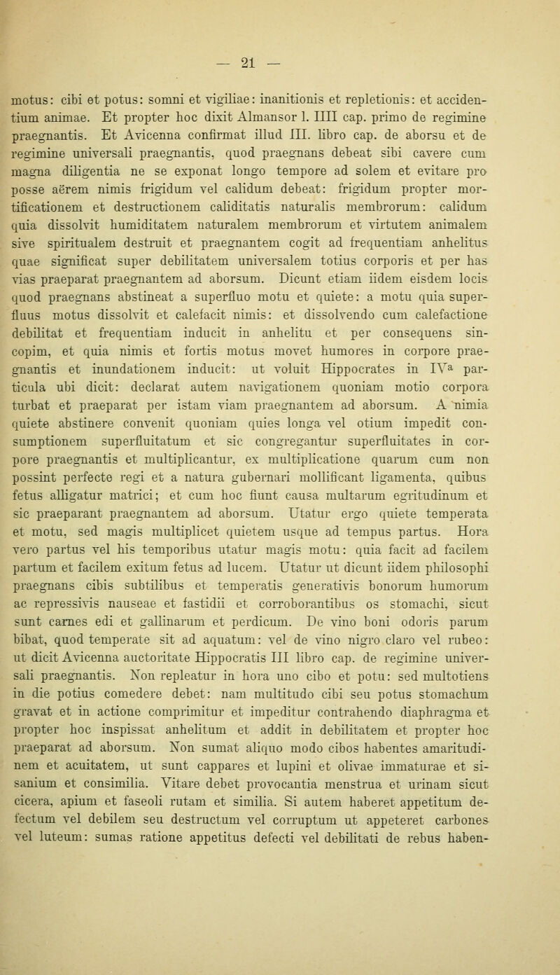 motus: cibi et potus: somni et vigüiae: inanitioriis et repletionis: et acciden- tium animae. Et propter hoc dixit Almansor 1. IUI cap. primo de regimine praegnantis. Et Avicenna confirmat illud III. Ubro cap. de aborsu et de regimine universali praegnantis, quod praegnans debeat sibi cavere cum magna diligentia ne se exponat longo tempore ad solem et evitare pro posse aerem nimis frigidum vel calidum debeat: frigidum propter mor- tificationem et destructionem caliditatis naturalis membrorum: calidum quia dissolvit humiditatem naturalem membrorum et virtutem animalem sive spiritualem destruit et praegnantem cogit ad frequentiam anhelitus quae significat super debilitatem universalem totius corporis et per has yias praeparat praegnantem ad aborsum. Dicunt etiam iidem eisdem locis quod praegnans abstineat a superfluo motu et quiete: a motu quia super- fluus motus dissolvit et calefacit nimis: et dissolvendo cum calefactione debilitat et frequentiam inducit in anhelitu et per consequens sin- copim, et quia nimis et fortis motus movet bumores in corpore prae- gnantis et inundationem inducit: ut voluit Hippocrates in lY^ par- ticula ubi dicit: declarat autem navigationem quoniam motio corpora turbat et praeparat per istam viam praegnantem ad aborsum. A nimia quiete abstinere convenit quoniam quies longa vel otium impedit con- sumptionem superfluitatum et sie congregantur superfluitates in cor- pore praegnantis et multiplicantur, ex multiplicatione quarum cum non possint perfecte regi et a natura gubernari mollificant ligamenta, quibus fetus alligatur matrici; et cum boc fiunt causa multarum egritudinum et sie praeparant praegnantem ad aborsum. Utatur ergo quiete temperata et motu, sed magis multiplicet quietem usque ad tempus partus. Hora vero partus vel bis temporibus utatur magis motu: quia facit ad facilem partum et facilem exitum fetus ad lucem. Utatur ut dicunt iidem pbilosophi praegnans cibis subtilibus et temperatis generativis bonorum bumorum ac repressives nauseae et fastidii et corroborantibus os stomacbi, sicut sunt cames edi et gallinarum et perdicum. De vino boni odoris parum bibat, quod temperate sit ad aquatum: vel de vino nigro claro vel rubeo: ut dicit Avicenna auctoritate Hippocratis III libro cap. de regimine univer- sali praegnantis. Non repleatur in hora uno cibo et potu: sed multotiens in die potius comedere debet: nam multitudo cibi seu potus stomachum gravat et in actione comprimitur et impeditur contrahendo diaphragma et propter hoc inspissat anhelitum et addit in debilitatem et propter hoc praeparat ad aborsum. Non sumat aliquo modo cibos habentes amaritudi- nem et acuitatem, ut sunt cappares et lupini et olivae immaturae et si- sanium et consimilia. Vitare debet provocantia menstrua et urinam sicut cicera, apium et faseoli rutam et similia. Si autem haberet appetitum de- fectum vel debilem seu destructum vel corruptum ut appeteret carbones vel luteum: sumas ratione appetitus defecti vel debilitati de rebus haben-