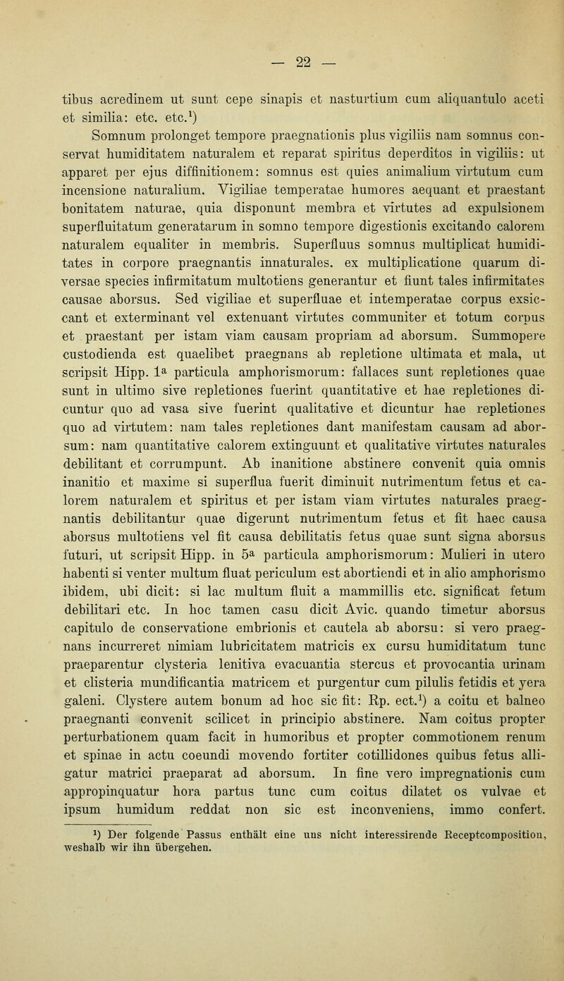 tibus acredinem ut sunt cepe sinapis et nasturtium cum aliquantulo aceti et similia: etc. etc.^) Somnum prolonget tempore praegnationis plus vigiliis nam somnus con- servat humiditatem naturalem et reparat Spiritus deperditos in vigiliis: ut apparet per ejus diffinitionem: somnus est quies animalium virtutum cum incensione naturalium, Vigiliae temperatae humores aequant et praestant bonitatem naturae, quia disponunt membra et virtutes ad expulsionem superfluitatum generatarum in somno tempore digestionis excitando calorem naturalem equaliter in membris. Superfluus somnus multiplicat humidi- tates in corpore praegnantis innaturales, ex multiplicatione quarum di- versae species infirmitatum multotiens generantur et fiunt tales infirmitates causae aborsus. Sed vigiliae et superfluae et intemperatae corpus exsic- cant et exterminant vel extenuant virtutes communiter et totum corpus et praestant per istam viam causam propriam ad aborsum. Summopere custodienda est quaelibet praegDans ab repletione ultimata et mala, ut scripsit Hipp. 1^ particula amphorismorum: fallaces sunt repletiones quae sunt in ultimo sive repletiones fuerint quantitative et liae repletiones di- cuntur quo ad vasa sive fuerint qualitative et dicuntur liae repletiones quo ad virtutem: nam tales repletiones dant manifestam causam ad abor- sum: nam quantitative calorem extinguunt et qualitative virtutes naturales debilitant et corrumpunt. Ab inanitione abstinere convenit quia omnis inanitio et maxime si superflua fuerit diminuit nutrimentum fetus et ca- lorem naturalem et Spiritus et per istam viam virtutes naturales praeg- nantis debilitantur quae digerunt nutrimentum fetus et fit haec causa aborsus multotiens vel fit causa debilitatis fetus quae sunt signa aborsus futuri, ut scripsit Hipp, in 5^ particula amphorismorum: Mulieri in utero habenti si venter multum fluat periculum est abortiendi et in alio amphorismo ibidem, ubi dicit: si lac multum fluit a mammillis etc. significat fetum debilitari etc. In hoc tamen casu dicit Avic. quando timetur aborsus capitulo de conservatione embrionis et cautela ab aborsu: si vero praeg- nans incurreret nimiam lubricitatem matricis ex cursu liumiditatum tunc praeparentur clysteria lenitiva evacuantia stercus et provocantia urinam et clisteria mundificantia matricem et purgentur cum pilulis fetidis et yera galeni. Clystere autem bonum ad hoc sie fit: Rp. ect.^) a coitu et balneo praegnanti convenit scilicet in principio abstinere. Nam coitus propter perturbationem quam facit in humoribus et propter commotionem renum et Spinae in actu coeundi movendo fortiter cotillidones quibus fetus alli- gatur matrici praeparat ad aborsum. In fine vero impregnationis cum appropinquatur hora partus tunc cum coitus dilatet os vulvae et ipsum humidum reddat non sie est inconveniens, immo confert. 1) Der folgende Passus enthält eine uns nicht interessirende Eeceptcompositiou, weshalb wir ihn übergehen.