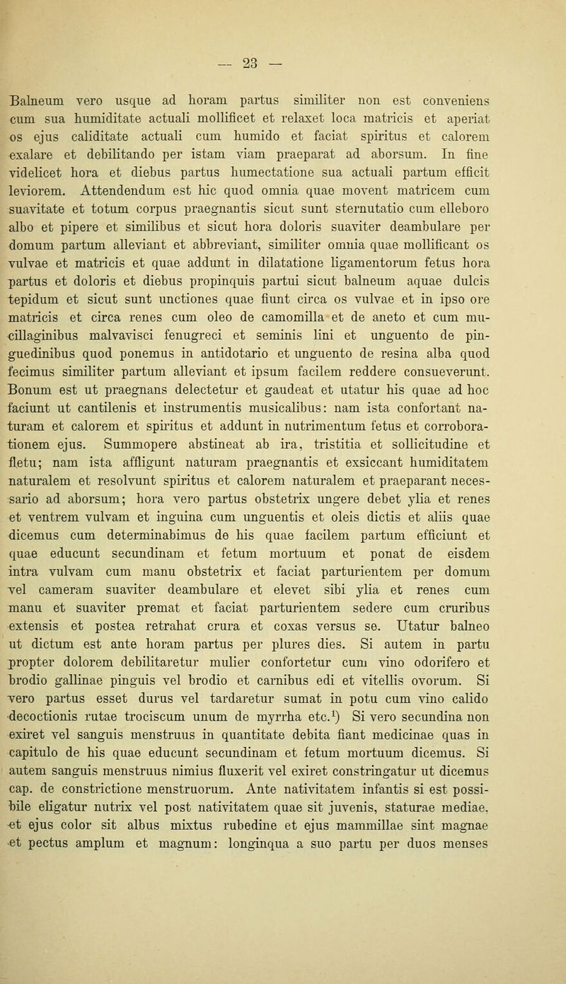 Balneum vero usque ad horam partus similiter non est conveniens cum sua humiditate actuali mollificet et relaxet loca matricis et aperiat OS ejus caliditate actuali cum humido et faciat Spiritus et calorem exalare et debilitando per istam viam praeparat ad aborsum. In fine videlicet hora et diebus partus bumectatione sua actuali partum efficit leviorem. Attendendum est hie quod omuia quae movent matricem cum suavitate et totum corpus praegnautis sicut sunt sternutatio cum elleboro albo et pipere et similibus et sicut hora doloris suaviter deambulare per domum partum alleviant et abbreviant, similiter omuia quae mollificant os vulvae et matricis et quae addunt in dilatatione ligamentorum fetus hora partus et doloris et diebus propinquis partui sicut balneum aquae dulcis tepidum et sicut sunt unctiones quae fiunt circa os vulvae et in ipso ore matricis et circa renes cum oleo de camomilla et de aneto et cum mu- cillaginibus malvavisci fenugreci et seminis lini et unguento de pin- guedinibus quod ponemus in antidotario et unguento de resina alba quod fecimus similiter partum alleviant et ipsum facilem reddere consueverunt. Bonum est ut praegnans delectetur et gaudeat et utatur his quae ad hoc faciunt ut cantilenis et instrumentis musicalibus: nam ista confortant na- turam et calorem et spiritus et addunt in nutrimentum fetus et corrobora- tionem ejus. Summopere abstineat ab ira, tristitia et soUicitudine et fl.etu; nam ista affligunt naturam praegnantis et exsiccant humiditatem naturalem et resolvunt spiritus et calorem naturalem et praeparant neces- sario ad aborsum; hora vero partus obstetrix ungere debet ylia et renes et ventrem vulvam et inguina cum unguentis et oleis dictis et aliis quae dicemus cum determinabimus de his quae facilem partum efficiunt et quae educunt secundinam et fetum mortuum et ponat de eisdem intra vulvam cum manu obstetrix et faciat parturientem per domum vel cameram suaviter deambulare et elevet sibi ylia et renes cum manu et suaviter premat et faciat parturientem sedere cum cruribus extensis et postea retrahat crura et coxas versus se. Utatur balneo ut dictum est ante horam partus per plures dies. Si autem in partu jropter dolorem debilitaretur mulier confortetur cum vino odorifero et Ijrodio gallinae pinguis vel brodio et carnibus edi et vitellis ovorum. Si vero partus esset durus vel tardaretur sumat in potu cum vino calido ■decoctionis rutae trociscum unum de myrrha etc.^) Si vero secundina non exiret vel sanguis menstruus in quantitate debita fiant medicinae quas in capitulo de his quae educunt secundinam et fetum mortuum dicemus. Si autem sanguis menstruus nimius fluxerit vel exiret constringatur ut dicemus cap. de constrictione menstruorum. Ante nativitatem infantis si est possi- bile eligatur nutrix vel post nativitatem quae sit juvenis, staturae mediae. -et ejus color sit albus mixtus rubedine et ejus mammillae sint magnae et pectus amplum et magnum: longinqua a suo partu per duos menses