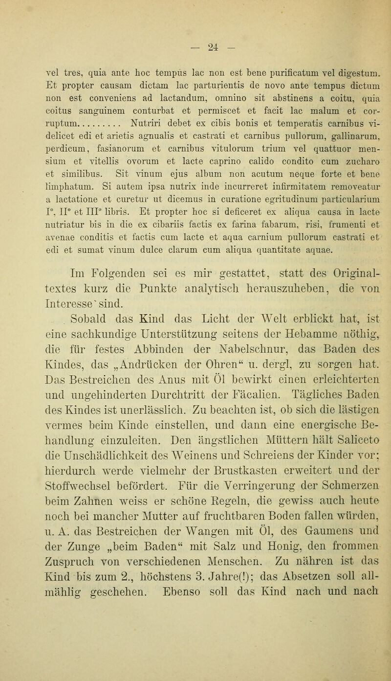 Tel tres, quia ante hoc tempüs lac non est bene purificatiun yel digestum. Et propter causam dictam lac parturientis de novo ante tempus dictum non est conveniens ad lactandum, omnino sit abstinens a coitu, quia coitus sanguinem conturbat et permiscet et facit lac malum et cor- ruptum Nutriri debet ex cibis bonis et temperatis carnibus vi- delicet edi et arietis agnualis et castrati et carnibus pullorum, gallinarum, perdicum, fasianorum et carnibus vitulorum trium vel quattuor men- sium et vitellis ovorum et lacte caprino calido condito cum zucbaro et similibus. Sit vinum ejus album non acutum neque forte et bene limphatum. Si autem ipsa nutrix inde incurreret infirmitatem removeatur a lactatione et curetur ut dicemus in curatione egritudinum particularium r. ir et Iir llbris. Et propter hoc si deficeret ex aliqua causa in lacte nutriatur bis in die ex cibariis factis ex farina fabarum, risi, frumenti et avenae conditis et factis cum lacte et aqua carnium pullorum castrati et edi et sumat vinum dulce darum cum aliqua quantitate aquae. Im Folgenden sei es mir gestattet, statt des Original- textes kurz die Punkte analytisch herauszuheben, die von Interesse ^ sind. Sobald das Kind das Licht der Welt erblickt hat, ist eine sachkundige Unterstützung seitens der Hebamme nöthig, die für festes Abbinden der Nabelschnur, das Baden des Kindes, das „Andrücken der Ohren u. dergl, zu sorgen hat. Das Bestreichen des Anus mit Öl bewirkt einen erleichterten und ungehinderten Durchtritt der Fäcalien. Tägliches Baden des Kindes ist unerlässlich. Zu beachten ist, ob sich die lästigen yermes beim Kinde einstellen, und dann eine energische Be- handlung einzuleiten. Den ängstlichen Müttern hält Saliceto die Unschädlichkeit des Weinens und Schreiens der Kinder vor; hierdurch werde vielmehr der Brustkasten erweitert und der Stoffwechsel befördert. Für die Verringerung der Schmerzen beim Zahnen weiss er schöne Kegeln, die gewiss auch heute noch bei mancher Mutter auf fruchtbaren Boden fallen würden, u. A. das Bestreichen der Wangen mit Öl, des Gaumens und der Zunge „beim Baden mit Salz und Honig, den frommen Zuspruch von verschiedenen Menschen. Zu nähren ist das Ejnd bis zum 2., höchstens 3. Jahre(!); das Absetzen soll all- mähhg geschehen. Ebenso soll das Kind nach und nach