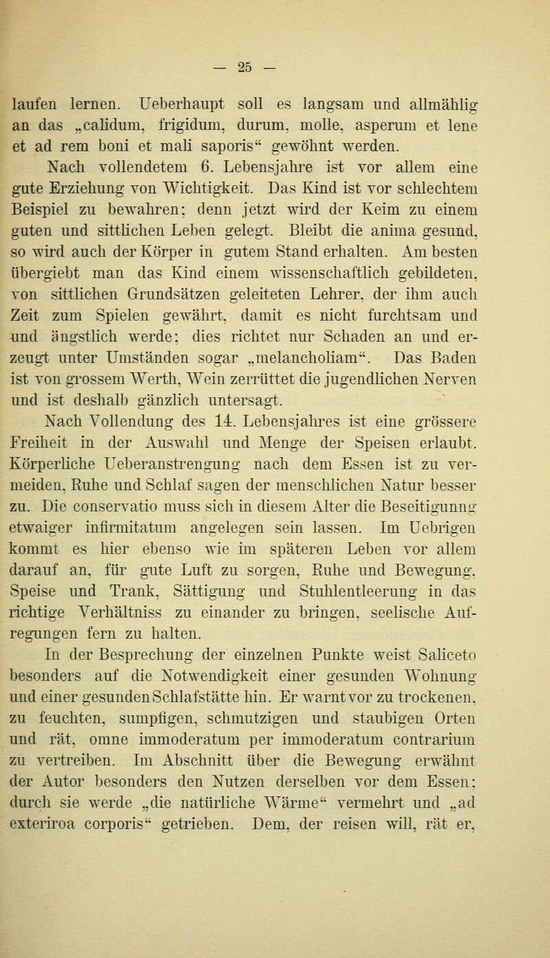 laufen lernen. Ueberhaupt soll es langsam und allmählig an das „calidum, frigidum, durum. moUe, asperum et lene et ad rem boni et mali saporis gewöhnt werden. Nach vollendetem 6. Lebensjahre ist vor allem eine gute Erziehung von Wichtigkeit. Das Kind ist vor schlechtem Beispiel zu bewahren: denn jetzt wii^d der Keim zu einem guten und sitthchen Leben gelegt. Bleibt die anima gesund, so wird auch der Körper in gutem Stand erhalten. Am besten übergiebt man das Kind einem mssenschaftlich gebildeten, von sittlichen Grundsätzen geleiteten Lehrer, der ihm auch Zeit zum Spielen gewährt, damit es nicht furchtsam und und ängsthch werde: dies richtet nur Schaden an und er- zeugt unter Umständen sogar „raelancholiam. Das Baden ist von gi'ossem Werth, Wein zerrüttet die jugendlichen Nerven und ist deshalb gänzlich untersagt. Nach Vollendung des 14. Lebensjahi-es ist eine grössere Freiheit in der Auswahl und Menge der Speisen erlaubt. Körperliche Ueberanstrengung nach dem Essen ist zu ver- meiden, Euhe und Schlaf sagen der menschlichen Natur besser zu. Die conservatio muss sich in diesem Alter die Beseitigunng etwaiger infirmitatum angelegen sein lassen. Im üebrigen kommt es hier ebenso wie im späteren Leben vor allem darauf an, für gute Luft zu sorgen, Ruhe und Bewegung. Speise und Trank, Sättigung und Stuhlentleerung in das richtige Yerhältniss zu einander zu bringen, seelische Auf- regimgen fern zu halten. In der Besprechung der einzelnen Punkte weist Sahceto besonders auf die Notwendigkeit einer gesunden Wohnung und einer gesunden Schlafstätte hin. Er warnt vor zu trockenen. zu feuchten, sumpfigen, schmutzigen und staubigen Orten und rät, omne immoderatum per immoderatum contrarium zu vertreiben. Im Abschnitt über die Bewegung erwähnt der Autor besonders den Nutzen derselben vor dem Essen: durch sie werde „die natürliche Wärme vermehrt und „ad exteriroa corporis getrieben. Dem, der reisen will, rät er,