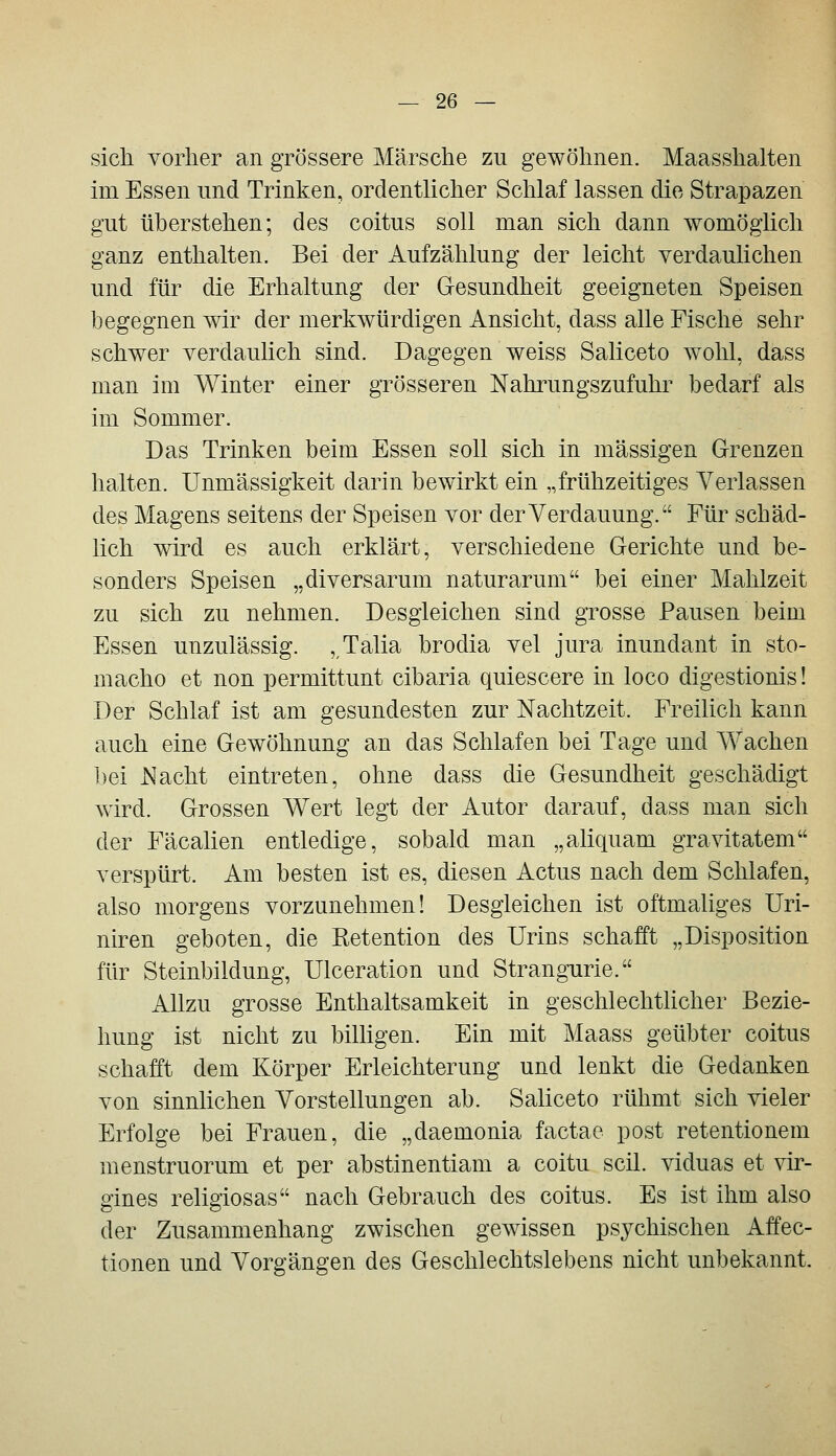 sich vorher an grössere Märsche zu gewöhnen. Maasshalten im Essen und Trinken, ordentlicher Schlaf lassen die Strapazen gut überstehen; des coitus soll man sich dann womöglich ganz enthalten. Bei der Aufzählung der leicht verdaulichen und für die Erhaltung der Gesundheit geeigneten Speisen begegnen wir der merkwürdigen Ansicht, dass alle Fische sehr schwer verdaulich sind. Dagegen weiss Saliceto wohl, dass man im Winter einer grösseren Nahrungszufuhr bedarf als im Sommer. Das Trinken beim Essen soll sich in massigen Grenzen halten. Unmässigkeit darin bewirkt ein „frühzeitiges Verlassen des Magens seitens der Speisen vor der Verdauung. Für schäd- lich wird es auch erklärt, verschiedene Gerichte und be- sonders Speisen „diversarum naturarum bei einer Mahlzeit zu sich zu nehmen. Desgleichen sind grosse Pausen beim Essen unzulässig. , Talia brodia vel jura inundant in sto- macho et non permittunt cibaria quiescere in loco digestionis! Der Schlaf ist am gesundesten zur Nachtzeit. Freilich kann auch eine Gewöhnung an das Schlafen bei Tage und Wachen bei Nacht eintreten, ohne dass die Gesundheit geschädigt wird. Grossen Wert legt der Autor darauf, dass man sich der Fäcalien entledige, sobald man „aliquam gravitatem verspürt. Am besten ist es, diesen Actus nach dem Schlafen, also morgens vorzunehmen! Desgleichen ist oftmaliges üri- niren geboten, die Ketention des Urins schafft „Disposition für Steinbildung, Ulceration und Strangurie. Allzu grosse Enthaltsamkeit in geschlechthcher Bezie- hung ist nicht zu bilhgen. Ein mit Maass geübter coitus schafft dem Körper Erleichterung und lenkt die Gedanken von sinnlichen Vorstellungen ab. Saliceto rühmt sich vieler Erfolge bei Frauen, die „daemonia factae post retentionem menstruorum et per abstinentiam a coitu seil, viduas et vir- gines religiosas nach Gebrauch des coitus. Es ist ihm also der Zusammenhang zwischen gCAvissen psychischen Affec- tionen und Vorgängen des Geschlechtslebens nicht unbekannt.