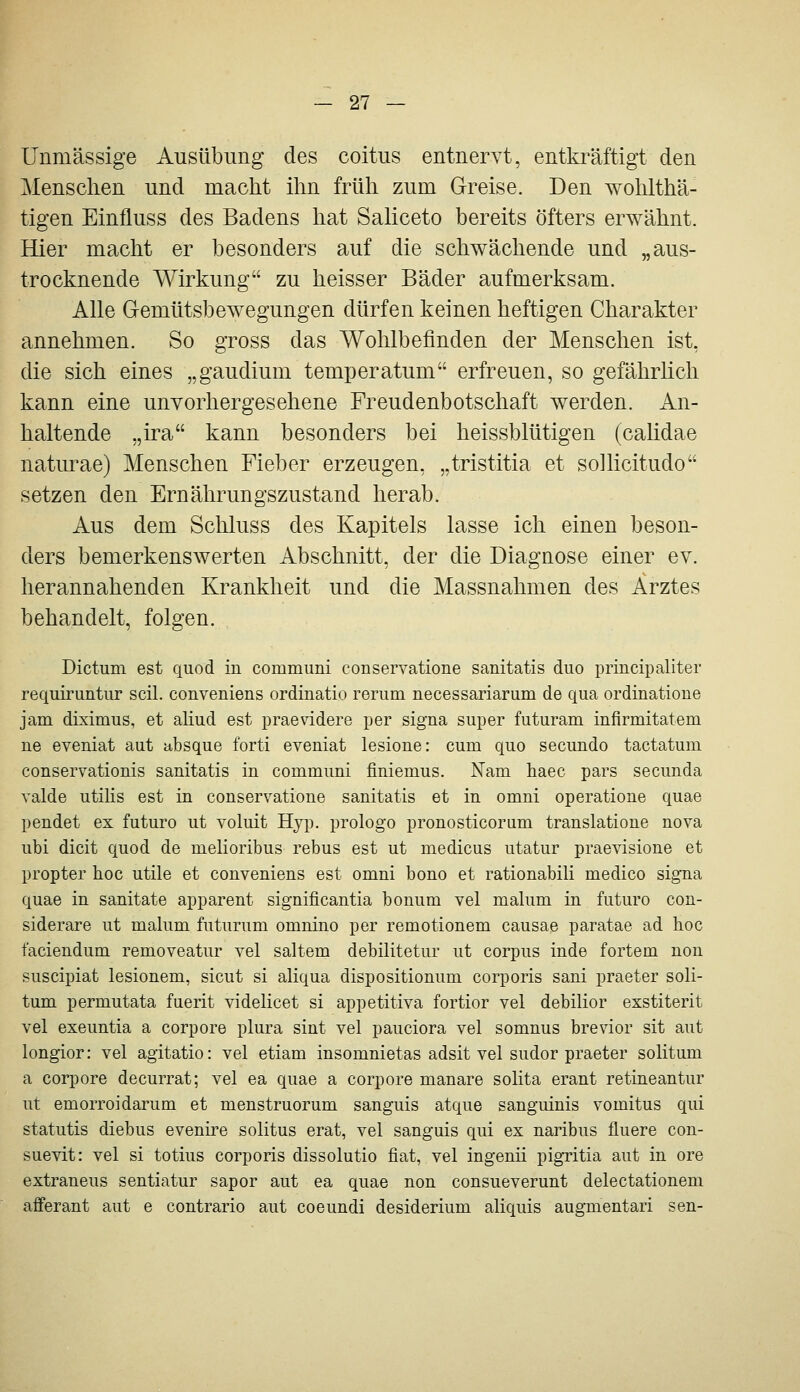 Unmässige Ausübung des coitus entnervt, entki^äftigt den Menschen und macht ihn früh zum Greise. Den wohlthä- tigen Einfluss des Badens hat Saliceto bereits öfters erwähnt. Hier macht er besonders auf die schwächende und „aus- trocknende Wirkung zu heisser Bäder aufmerksam. Alle G-emütsbewegungen dürfen keinen heftigen Charakter annehmen. So gross das Wohlbefinden der Menschen ist, die sich eines „gaudium temperatum erfreuen, so gefährlich kann eine unvorhergesehene Freudenbotschaft werden. An- haltende ,,ira kann besonders bei heissblütigen (calidae naturae) Menschen Fieber erzeugen, „tristitia et sollicitudo setzen den Ernährungszustand herab. Aus dem Schluss des Kapitels lasse ich einen beson- ders bemerkenswerten Abschnitt, der die Diagnose einer ev. herannahenden Krankheit und die Massnahmen des Arztes behandelt, folgen. Dictum est quod in communi conservatione sanitatis duo principaliter requiruntur seil, conveniens ordinatio rerum necessariarum de qua ordinatione jam diximus, et aliud est praevidere per signa super futuram infirmitatem ne eveniat aut absque forti eveniat lesione: cum quo secundo tactatum conservationis sanitatis in communi finiemus. Nam haec pars secunda valde utilis est in conservatione sanitatis et in omni operatione quae pendet ex futuro ut voluit Hyp. prologo pronosticorum translatione nova ubi dicit quod de melioribus rebus est ut medicus utatur praevisione et propter hoc utile et conveniens est omni bono et rationabili medico signa quae in sanitate apparent significantia bonum vel malum in futuro con- siderare ut malum futurum omnüio per remotionem causae paratae ad hoc faciendum removeatur vel saltem debilitetur ut corpus inde fortem non suscipiat lesionem, sicut si aliqua dispositionum corporis sani praeter soli- tum permutata fuerit videlicet si appetitiva fortior vel debilior exstiterit vel exeuntia a corpore plura sint vel pauciora vel somnus brevior sit aut longior: vel agitatio: vel etiam insomnietas adsit vel sudor praeter solitum a corpore decurrat; vel ea quae a corpore manare solita erant retineantur ut emorroidarum et menstruorum sanguis atque sanguinis vomitus qui statutis diebus evenii'e solitus erat, vel sanguis qui ex naribus fluere con- suevit: vel si totius corporis dissolutio fiat, vel ingenii pigritia aut in ore extraneus sentiatur sapor aut ea quae non consueverunt delectationem afferant aut e contrario aut coeundi desiderium aliquis augmentari sen-