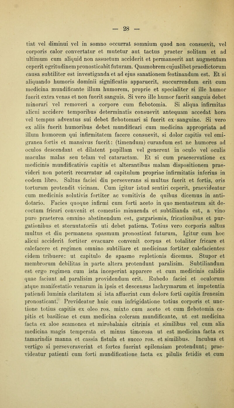 tiat vel diminui vel in somno occurrat somnium quod non consuevit, vel corporis calor convertatiir et mntetur aiit tactus praeter solitum et ad ultimum cum aliquid non assuetum acciderit et permanserit aut augmentum ceperit egritudinempronosticabitfuturam. Quamobrem cujuslibetpraedictorum causa subtiliter est investiganda et ad ejus sanationem festinandum est. Et si aliquando bumoris dominii significatio apparuerit, succurrendum erit cum medicina mundificante illum bumorem, proprie et specialiter si ille bumor fuerit extra venas et non fuerit sanguis. Si vero ille bumor fuerit sanguis debet minorari vel removeri a corpore cum flebotomia. Si aliqua infirmitas alicui accidere temporibus determinatis consuevit antequam accedat bora vel tempus adventus sui debet flebotomari si fuerit ex sanguine. Si vero ex aliis fuerit bumoribus debet mundificari cum medicina appropriata ad illum bumorem qui infirmitatem facere consuevit, si dolor capitis vel emi- granea fortis et mansivus fuerit: (timendum) curandum est ne bumores ad oculos descendant et dilatent pupillam vel generent in oculo vel oculis maculas malas seu telam vel cataractam. Et si cum praeservatione ex medicinis mundificativis capitis et alterantibus malam dispositionem prae- videri non poterit recurratur ad capitulum propriae infirmitatis inferius in eodem libro. Saltus faciei diu perseverans si multus fuerit et fortis, oris torturam protendit vicinam. Cum igitur istud sentiri ceperit, praevideatur cum medicinis solutivis fortiter ac vomitivis de quibus dicemus in anti- dotario. Facies quoque infirmi cum forti aceto in quo mentastrum sit de- coctum fricari convenit et comestio minuenda et subtilianda est, a vino pure praeterea omnino abstinendum est, gargarismis, fricationibus et pur- gationibus et sternutatoriis uti debet patiens. Totius vero corporis saltus multus et diu permanens spasmum pronosticat futurum, Igitur cum boc alicui acciderit fortiter evacuare convenit corpus et totaliter fricare et calefacere et regimen omnino subtiliare et medicinas fortiter calefacientes eidem tribuere: ut capitulo de spasmo repletionis dicemus. Stupor et membrorum debilitas in parte altera protendunt paralisim. Subtiliandum est ergo regimen cum ista inceperint apparere et cum medicinis calidis quae faciunt ad paralisim providendum erit. Rubedo faciei et oculorum atque manifestatio venarum in ipsis et descensus lacbrymarum et impotentia patiendi luminis claritatom si ista affuerint cum dolore forti capitis frenesim pronosticant. Prevideatur huic cum infrigidatione totius corporis et unc- tione totius capitis ex oleo ros. mixto cum aceto et cum flebotomia ca- pitis et basilicae et cum medicina coleram mundificante, ut est medicina facta ex aloe scamonea et mirobalanis citrinis et similibus vel cum alia medicina magis temperata et minus timorosa ut est medicina facta ex tamarindis manna et cassia fistula et succo ros. et similibus. Incubus et vertigo si perseveraverint et fortes fuerint epilensiam protendunt; prae- videatur patienti cum forti mundificatione facta ex pilulis fetidis et cum