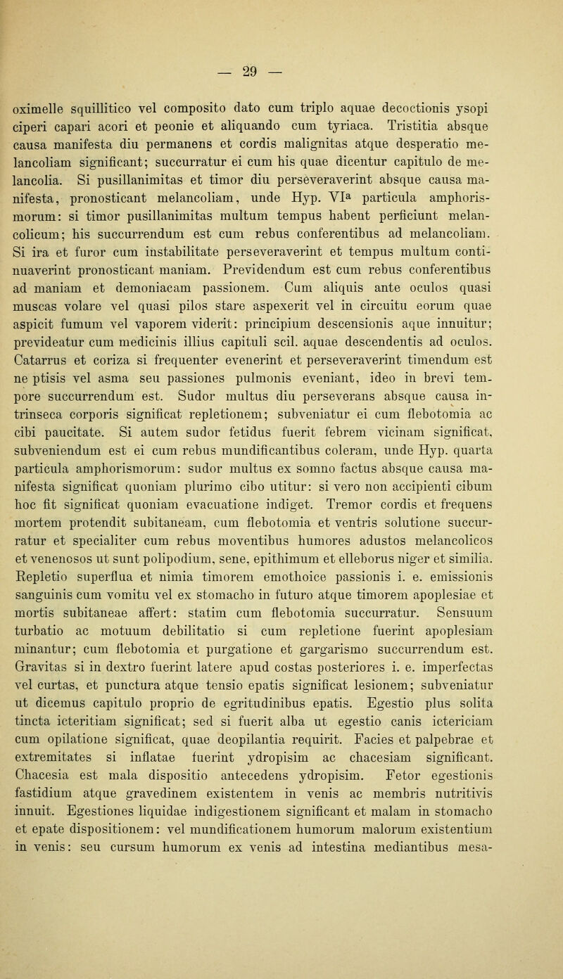 oximelle squillitico vel composito dato cum triplo aquae decoctionis ysopi ciperi capari acori et peonie et aliquando cum tyriaca. Tristitia absque causa manifesta diu permanens et cordis malignitas atque desperatio me- lancoliam significant; succurratur ei cum bis quae dicentur capitulo de me- lancolia. Si pusillanimitas et timor diu perseveraverint absque causa ma- nifesta, pronosticant melancoliam, unde Hyp. VI» particula ampboris- morum: si timor pusillanimitas multum tempus babent perficiunt melan- colicum; bis succurrendum est cum rebus conferentibus ad melancoliam. Si ira et furor cum instabilitate perseveraverint et tempus multum conti- nuaverint pronosticant maniam. Previdendum est cum rebus conferentibus ad maniam et demoniacam passionem. Cum aliquis ante oculos quasi muscas volare vel quasi pilos stare aspexerit vel in circuitu eorum quae aspicit fumum vel vaporem viderit: principium descensionis aque innuitur; prevideatur cum medicinis illius capituli seil, aquae descendentis ad oculos. Catarrus et coriza si frequenter evenerint et perseveraverint timendum est ne ptisis vel asma seu passiones pulmonis eveniant, ideo in brevi tem- pore succurrendum est. Sudor multus diu perseverans absque causa in- trinseca corporis significat repletionem; subveniatur ei cum flebotomia ac cibi paucitate. Si autem sudor fetidus fuerit febrem vicinam significat. subveniendum est ei cum rebus mundificantibus coleram, unde Hyp. quarta particula ampborismorum: sudor multus ex somno factus absque causa ma- nifesta significat quoniam plurimo cibo utitur: si vero non accipienti cibum boc fit significat quoniam evacuatione indiget. Tremor cordis et frequens mortem protendit subitaneam, cum flebotomia et ventris solutione succur- ratur et specialiter cum rebus moventibus bumores adustos melancolicos et venenosos ut sunt polipodium, sene, epitbimum et elleborus niger et similia. Repletio superflua et nimia timorem emotboice passionis i. e. emissionis sanguinis cum vomitu vel ex stomacbo in futuro atque timorem apoplesiae et mortis subitaneae afi'ert: statim cum flebotomia succurratur. Sensuum turbatio ac motuum debilitatio si cum repletione fuerint apoplesiam minantur; cum flebotomia et purgatione et gargarismo succurrendum est. Gravitas si in dextro fuerint latere apud costas posteriores i. e. imperfectas vel curtas, et punctura atque tensio epatis significat lesionem; subveniatur ut dicemus capitulo proprio de egritudinibus epatis. Egestio plus solita tincta icteritiam significat; sed si fuerit alba ut egestio canis ictericiam cum opilatione significat, quae deopilantia requirit. Facies et palpebrae et extremitates si inflatae fuerint ydropisim ac cbacesiam significant. Cbacesia est mala dispositio antecedens ydropisim. Fetor egestionis fastidium atque gravedinem existentem in venis ac membris nutritivis innuit. Egestiones liquidae indigestionem significant et malam in stomacbo et epate dispositionem: vel mundificationem bumorum malorum existentium in venis: seu cursum bumorum ex venis ad intestina mediantibus mesa-