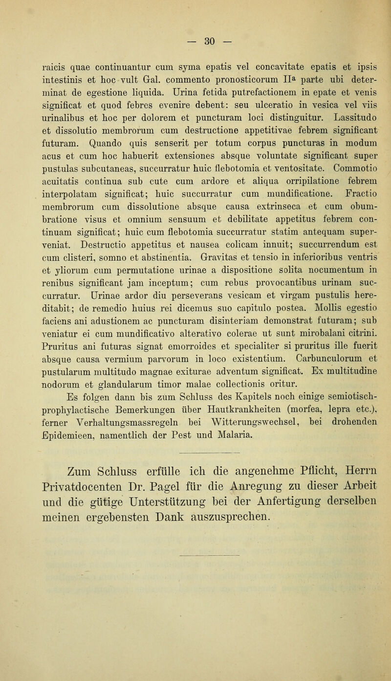 raicis quae contiuuantur cum syma epatis vel concavitate epatis et ipsis intestinis et hoc vult Gal. commento pronosticorum II^^ parte ubi deter- minat de egestione liquida. Urina fetida putrefactionem in epate et venis significat et quod febres evenire debent: seu ulceratio in vesica vel viis urinalibus et hoc per dolorem et puncturam loci distinguitur. Lassitudo et dissolutio membrorum cum destructione appetitivae febrem significant futuram. Quando quis senserit per totum corpus puncturas in modum acus et cum hoc habuerit extensiones absque voluntate significant super pustulas subcutaneas, succurratur huic flebotomia et ventositate. Commotio acuitatis continua sub cute cum ardore et aliqua orripilatione febrem interpolatam significat; huic succurratur cum mundificatione. Fractio membrorum cum dissolutione absque causa extrinseca et cum obum- bratione visus et omnium sensuum et debilitate appetitus febrem con- tinuam significat; huic cum flebotomia succurratur statim antequam super- veniat. Destructio appetitus et nausea colicam innuit; succurrendum est cum clisteri, somno et abstinentia. Gravitas et tensio in inferioribus ventris et yliorum cum permutatione urinae a dispositione solita nocumentum in renibus significant jam inceptum; cum rebus provocantibus urinam suc- curratur. ürinae ardor diu perseverans vesicam et virgam pustulis here- ditabit; de remedio huius rei dicemus suo capitulo postea. Mollis egestio faciens ani adustionem ac puncturam disinteriam demonstrat futuram; sub veniatur ei cum mundificativo alterativo colerae ut sunt mirobalani citrini. Pruritus ani futuras signat emorroides et specialiter si pruritus ille fuerit absque causa vermium parvorum in loco existentium. Carbunculorum et pustularum multitudo magnae exiturae adventum significat. Ex multitudine nodorum et glandularum timor malae collectionis oritur. Es folgen dann bis zum Schluss des Kapitels noch einige semiotisch- prophylactische Bemerkungen über Hautkrankheiten (morfea, lepra etc.). ferner Verhaltungsmassregeln bei Witterungswechsel, bei drohenden Epidemieen, namentlich der Pest und Malaria. Zum Schluss erfülle ich die angenehme Pflicht, Herrn Privatdocenten Dr. Pagel für die Anregung zu dieser Arbeit und die gütige Unterstützung bei der Anfertigung derselben meinen ergebensten Dank auszusprechen.