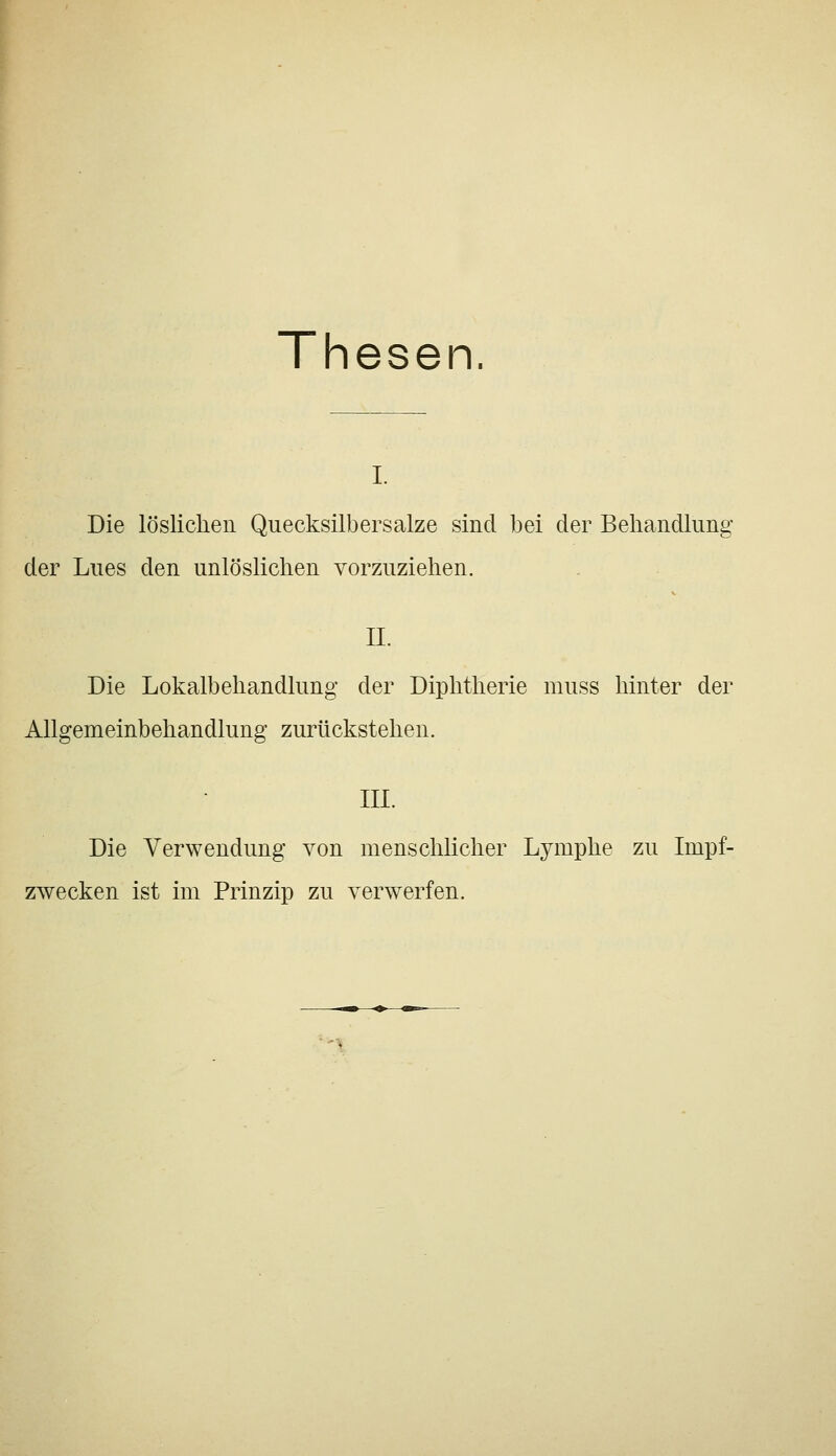 Thesen. I. Die löslichen Quecksilbersalze sind bei der Behandlung der Lues den unlöslichen vorzuziehen. IL Die Lokalbehandlung der Diphtherie muss hinter der Allgemeinbehandlung zurückstehen. III. Die Verwendung von menschlicher Lymphe zu Impf- zwecken ist im Prinzip zu verwerfen. '-%