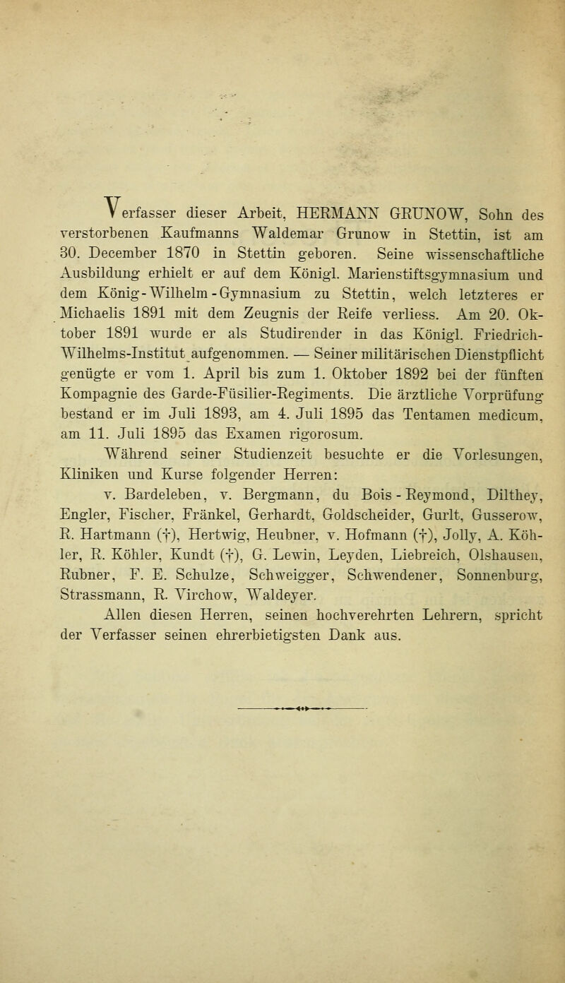 Verfasser dieser Ai^beit, HERMANN GEUNOW, Sohn des verstorbenen Kaufmanns Waldemar Grunow in Stettin, ist am 30. December 1870 in Stettin geboren. Seine mssenschaftliche Ausbildung erhielt er auf dem König!. Marienstiftsgymnasium und dem König-Wilhelm-Gymnasium zu Stettin, welch letzteres er Michaelis 1891 mit dem Zeugnis der Reife verliess. Am 20. Ok- tober 1891 wurde er als Studirender in das Königl. Friediich- Wilhelms-Institut aufgenommen. — Seiner militärischen Dienstpflicht genügte er vom 1. April bis zum 1. Oktober 1892 bei der fünften Kompagnie des Garde-Füsilier-Regiments. Die ärztliche Vorprüfung* bestand er im Juli 1893, am 4. Juli 1895 das Tentamen medicum, am 11. Juli 1895 das Examen rigorosum. Wähi'end seiner Studienzeit besuchte er die Vorlesungen, Kliniken und Kurse folgender Herren: V. Bardeleben, v. Bergmann, du Bois - Reymond, Dilthey, Engler, Fischer, Fränkel, Gerhardt, Goldscheider, Gurlt, Gusserow, R. Hartmann (f), Hertwig, Heubner, v. Hofmann (f), Jolly, A. Köh- ler, R. Köhler, Kundt (t), G. Lewin, Leyden, Liebreich, Olshausen, Rubner, F. E. Schulze, Schweigger, Schwendener, Sonnenburg, Strassmann, R. Virchow, Waldeyer. Allen diesen Herren, seinen hochverehrten Lehrern, spricht der Verfasser seinen ehi^erbietigsten Dank aus.