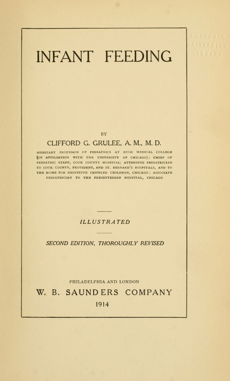 INFANT FEEDING BY CLIFFORD G. GRULEE. A. M., M. D. ASSISTANT PROFESSOR CP PEDIATRICS AT RUSH MBDICAL COLLEGE (in AFFILIATION WITH THE UNIVERSITY OP CHICAGO); CHIEF OF PEDIATRIC STAFF, COOK COUNTV HOSPITAL; ATTENDING PEDIATRICIAN TO COOK COUNTY, PROVIDENT, AND ST. BEKNARD's HOSPITALS, AND TO THE HOME FOR DESTITUTE CRIPPLED CHILDREN. CHICAGO ; ASSOCIATE PEDIATRICIAN TO THE PRESBYTERIAN HOSPITAL, CHICAGO ILLUSTRATED SECOND EDITION. THOROUGHLY REVISED PHILADFXPHIA AND LONDON W. B. SAUNDERS COMPANY 1914