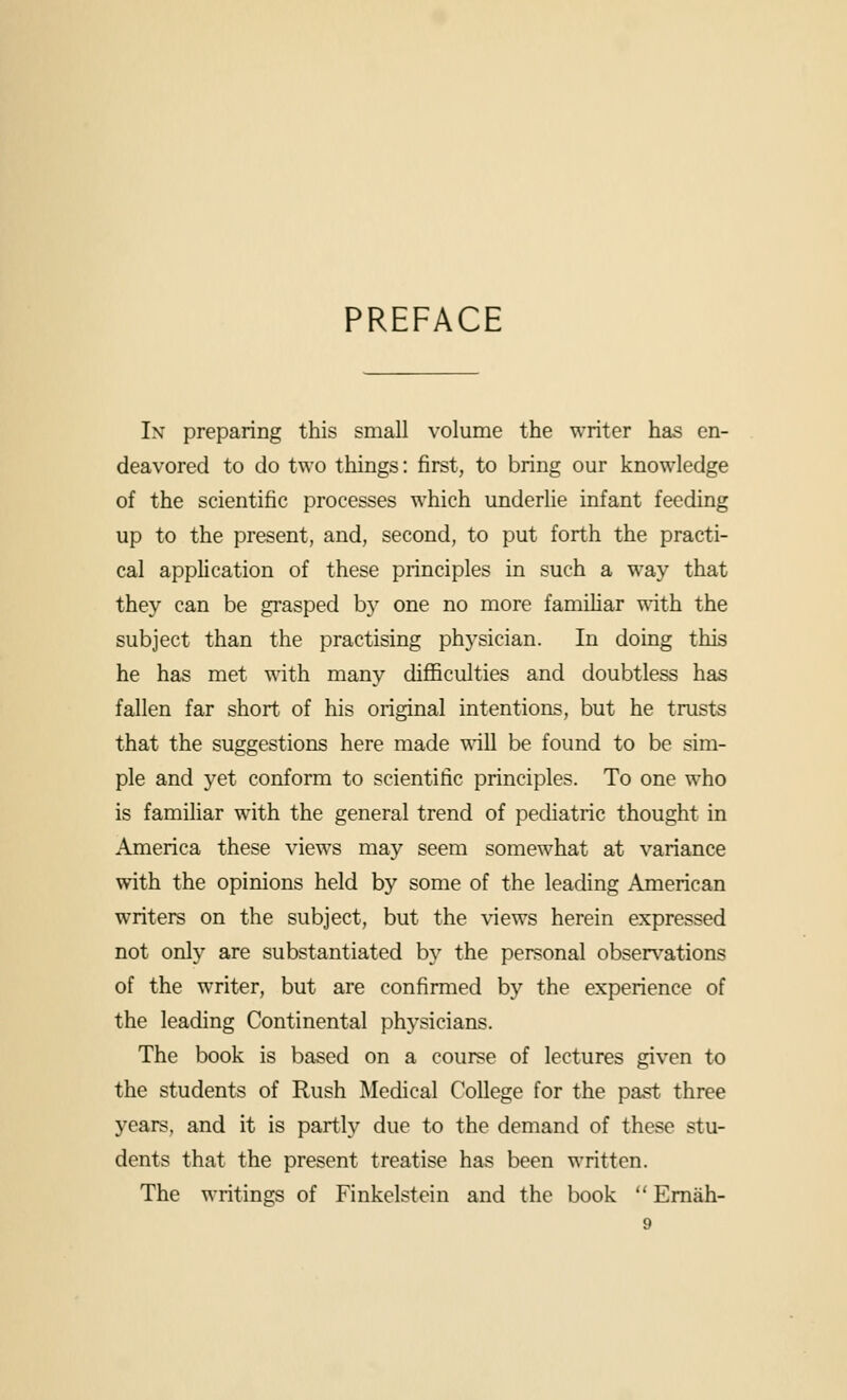 PREFACE Ix preparing this small volume the writer has en- deavored to do two things: first, to bring our knowledge of the scientific processes which underlie infant feeding up to the present, and, second, to put forth the practi- cal application of these principles in such a way that they can be grasped by one no more famiUar with the subject than the practising physician. In doing this he has met with many diflSculties and doubtless has fallen far short of his original intentions, but he trusts that the suggestions here made wiW be found to be sim- ple and yet conform to scientific principles. To one who is familiar with the general trend of pediatric thought in America these views may seem somewhat at variance with the opinions held by some of the leading American writers on the subject, but the views herein expressed not only are substantiated by the personal observations of the writer, but are confirmed by the experience of the leading Continental physicians. The book is based on a course of lectures given to the students of Rush Medical College for the past three years, and it is partly due to the demand of these stu- dents that the present treatise has been written. The writings of Finkelstein and the book  Emah-